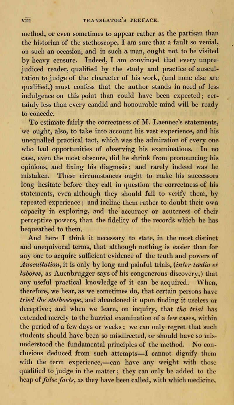 method, or even sometimes to appear rather as the partisan than the historian of the stethoscope, I am sure that a fault so venial, on such an occasion, and in such a man, ought not to be visited by heavy censure. Indeed, I am convinced that every unpre- judiced reader, qualified by the study and practice of auscul- tation to judge of the character of his work, (and none else are qualified,) must confess that the author stands in need of less indulgence on this point than could have been expected; cer- tainly less than every candid and honourable mind will be ready to concede. To estimate fairly the correctness of M. Laennec,s statements, we ought, also, to take into account his vast experience, and his unequalled practical tact, which was the admiration of every one who had opportunities of observing his examinations. In no case, even the most obscure, did he shrink from pronouncing his opinions, and fixing his diagnosis; and rarely indeed was he mistaken. These circumstances ought to make his successors long hesitate before they call in question the correctness of his statements, even although they should fail to verify them, by repeated experience; and incline them rather to doubt their own capacity in exploring, and the accuracy or acuteness of their perceptive powers, than the fidelity of the records which he has bequeathed to them. And here I think it necessary to state, in the most distinct and unequivocal terms, that although nothing is easier than for any one to acquire sufficient evidence of the truth and powers of Auscultation, it is only by long and painful trials, (inter tcedia et labores, as Auenbrugger says of his congenerous discovery,) that any useful practical knowledge of it can be acquired. When, therefore, we hear, as we sometimes do, that certain persons have tried the stethoscope, and abandoned it upon finding it useless or deceptive; and when we learn, on inquiry, that the trial has extended merely to the hurried examination of a few cases, within the period of a few days or weeks; we can only regret that such students should have been so misdirected, or should have so mis- understood the fundamental principles of the method. No con- clusions deduced from such attempts—I cannot dignify them with the term experience,—can have any weight with those qualified to judge in the matter; they can only be added to the heap of false facts, as they have been called, with which medicine,