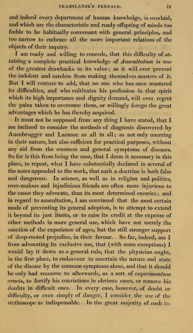 and indeed every department of human knowledge, is overlaid, and which are the characteristic and ready offspring of minds too feeble to be habitually conversant with general principles, and too narrow to embrace all the more important relations of the objects of their inquiry. I am ready and willing to concede, that this difficulty of at- taining a complete practical knowledge of Auscultation is one of the greatest drawbacks to its value; as it will ever prevent the indolent and careless from making themselves masters of it. But I will venture to add, that no one who has once mastered its difficulties, and who cultivates his profession in that spirit which its high importance and dignity demand, will ever regret the pains taken to overcome them, or willingly forego the great advantages which he has thereby acquired. It must not be supposed from any thing I have stated, that I am inclined to consider the methods of diagnosis discovered by Auenbrugger and Laennec as all in all; as not only unerring in their nature, but also sufficient for practical purposes, without any aid from the common and general symptoms of diseases. So far is this from being the case, that I deem it necessary in this place, to repeat, what I have substantially declared in several of the notes appended to the work, that such a doctrine is both false and dangerous. In science, as well as in religion and politics, over-zealous and injudicious friends are often more injurious to the cause they advocate, than its most determined enemies; and in regard to auscultation, I am convinced that the most certain mode of preventing its general adoption, is to attempt to extend it beyond its just limits, or to raise its credit at the expense of other methods in more general use, which have not merely the sanction of the experience of ages, but the still stronger support of deep-rooted prejudice, in their favour. So far, indeed, am I from advocating its exclusive use, that (with some exceptions) I would lay it down as a general rule, that the physician ought, in the first place, to endeavour to ascertain the nature and state of the disease by the common symptoms alone, and that it should be only had recourse to afterwards, as a sort of ewperimentum cruris, to fortify his convictions in obvious cases, or remove his doubts in difficult ones. In every case, however, of doubt or difficulty, or even simply of danger, I consider the use of the stethoscope as indispensable. In the great majority of such in-