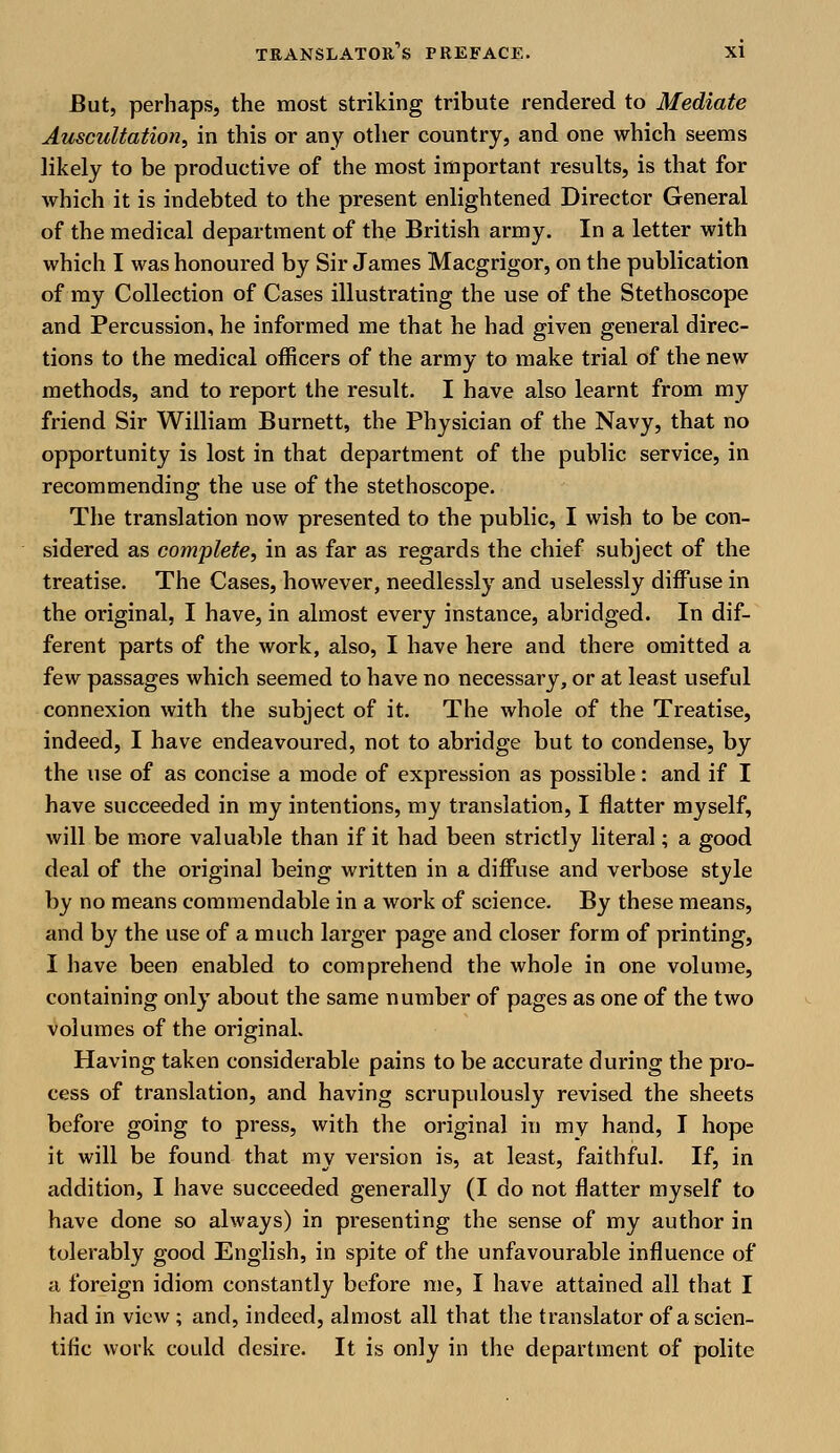 But, perhaps, the most striking tribute rendered to Mediate Auscultation, in this or any other country, and one which seems likely to be productive of the most important results, is that for which it is indebted to the present enlightened Director General of the medical department of the British army. In a letter with which I was honoured by Sir James Macgrigor, on the publication of my Collection of Cases illustrating the use of the Stethoscope and Percussion, he informed me that he had given general direc- tions to the medical officers of the army to make trial of the new methods, and to report the result. I have also learnt from my friend Sir William Burnett, the Physician of the Navy, that no opportunity is lost in that department of the public service, in recommending the use of the stethoscope. The translation now presented to the public, I wish to be con- sidered as complete, in as far as regards the chief subject of the treatise. The Cases, however, needlessly and uselessly diffuse in the original, I have, in almost every instance, abridged. In dif- ferent parts of the work, also, I have here and there omitted a few passages which seemed to have no necessary, or at least useful connexion with the subject of it. The whole of the Treatise, indeed, I have endeavoured, not to abridge but to condense, by the use of as concise a mode of expression as possible: and if I have succeeded in my intentions, my translation, I flatter myself, will be more valuable than if it had been strictly literal; a good deal of the original being written in a diffuse and verbose style by no means commendable in a work of science. By these means, and by the use of a much larger page and closer form of printing, I have been enabled to comprehend the whole in one volume, containing only about the same number of pages as one of the two volumes of the original. Having taken considerable pains to be accurate during the pro- cess of translation, and having scrupulously revised the sheets before going to press, with the original in my hand, I hope it will be found that my version is, at least, faithful. If, in addition, I have succeeded generally (I do not flatter myself to have done so always) in presenting the sense of my author in tolerably good English, in spite of the unfavourable influence of a foreign idiom constantly before me, I have attained all that I had in view; and, indeed, almost all that the translator of a scien- tific work could desire. It is only in the department of polite