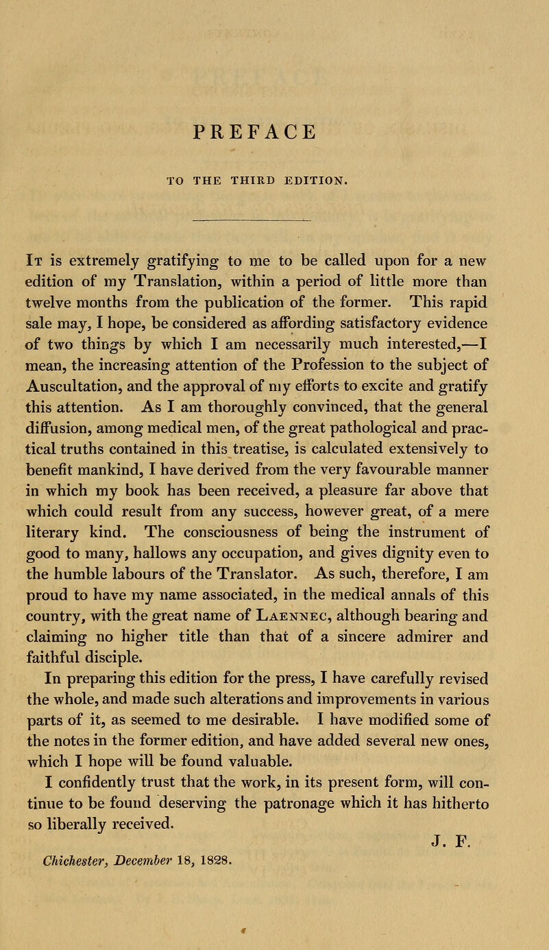 TO THE THIRD EDITION. It is extremely gratifying to me to be called upon for a new edition of my Translation, within a period of little more than twelve months from the publication of the former. This rapid sale may, I hope, be considered as affording satisfactory evidence of two things by which I am necessarily much interested,—I mean, the increasing attention of the Profession to the subject of Auscultation, and the approval of my efforts to excite and gratify this attention. As I am thoroughly convinced, that the general diffusion, among medical men, of the great pathological and prac- tical truths contained in this treatise, is calculated extensively to benefit mankind, I have derived from the very favourable manner in which my book has been received, a pleasure far above that which could result from any success, however great, of a mere literary kind. The consciousness of being the instrument of good to many, hallows any occupation, and gives dignity even to the humble labours of the Translator. As such, therefore, I am proud to have my name associated, in the medical annals of this country, with the great name of Laennec, although bearing and claiming no higher title than that of a sincere admirer and faithful disciple. In preparing this edition for the press, I have carefully revised the whole, and made such alterations and improvements in various parts of it, as seemed to me desirable. I have modified some of the notes in the former edition, and have added several new ones, which I hope will be found valuable. I confidently trust that the work, in its present form, will con- tinue to be found deserving the patronage which it has hitherto so liberally received. J. F.