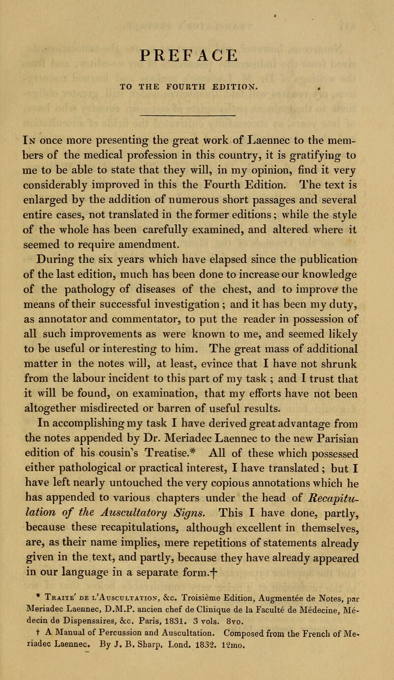 TO THE FOURTH EDITION. In once more presenting the great work of Laennec to the mem- bers of the medical profession in this country, it is gratifying to me to be able to state that they will, in my opinion, find it very considerably improved in this the Fourth Edition. The text is enlarged by the addition of numerous short passages and several entire cases, not translated in the former editions; while the style of the whole has been carefully examined, and altered where it seemed to require amendment. During the six years which have elapsed since the publication of the last edition, much has been done to increase our knowledge of the pathology of diseases of the chest, and to improve the means of their successful investigation ; and it has been my duty, as annotator and commentator, to put the reader in possession of all such improvements as were known to me, and seemed likely to be useful or interesting to him. The great mass of additional matter in the notes will, at least, evince that I have not shrunk from the labour incident to this part of my task ; and I trust that it will be found, on examination, that my efforts have not been altogether misdirected or barren of useful results. In accomplishing my task I have derived great advantage from the notes appended by Dr. Meriadec Laennec to the new Parisian edition of his cousin's Treatise.* All of these which possessed either pathological or practical interest, I have translated; but I have left nearly untouched the very copious annotations which he has appended to various chapters under the head of Recapitu- lation of the Auscultatory Signs. This I have done, partly, because these recapitulations, although excellent in themselves, are, as their name implies, mere repetitions of statements already given in the text, and partly, because they have already appeared in our language in a separate form.-f- * Traite' de l'Auscultation, &c. Troisieme Edition, Augmentee de Notes, par Meriadec Laennec, D.M.P. ancien chef de Clinique de la Faculte de Medecine, Me- decin de Dispensaires, &c. Paris, 1831. 3 vols. 8vo. t A Manual of Percussion and Auscultation. Composed from the French of Me- riadec Laennec. By J. B. Sharp. Lond. 1832. 12mo.