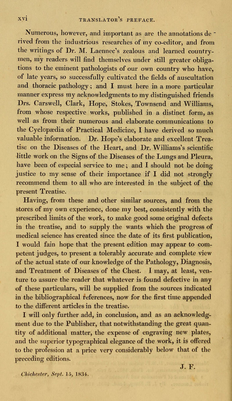 Numerous, however, and important as are the annotations de _ rived from the industrious researches of my co-editor, and from the writings of Dr. M. Laennec's zealous and learned country- men, my readers will find themselves under still greater obliga- tions to the eminent pathologists of our own country who have, of late years, so successfully cultivated the fields of auscultation and thoracic pathology; and I must here in a more particular manner express my acknowledgments to my distinguished friends Drs. Carswell, Clark, Hope, Stokes, Town send and Williams, from whose respective works, published in a distinct form, as well as from their numerous and elaborate communications to the Cyclopaedia of Practical Medicine, I have derived so much valuable information. Dr. Hope's elaborate and excellent Trea- tise on the Diseases of the Heart, and Dr. Williams's scientific little work on the Signs of the Diseases of the Lungs and Pleura, have been of especial service to me; and I should not be doing- justice to my sense of their importance if I did not strongly recommend them to all who are interested in the subject of the present Treatise. Having, from these and other similar sources, and from the stores of my own experience, done my best, consistently with the prescribed limits of the work, to make good some original defects in the treatise, and to supply the wants which the progress of medical science has created since the date of its first publication, I would fain hope that the present edition may appear to com- petent judges, to present a tolerably accurate and complete view of the actual state of our knowledge of the Pathology, Diagnosis, and Treatment of Diseases of the Chest. I may, at least, ven- ture to assure the reader that whatever is found defective in any of these particulars, will be supplied from the sources indicated in the bibliographical references, now for the first time appended to the different articles in the treatise. I will only further add, in conclusion, and as an acknowledg- ment due to the Publisher, that notwithstanding the great quan- tity of additional matter, the expense of engraving new plates, and the superior typographical elegance of the work, it is offered to the profession at a price very considerably below that of the preceding editions. J. F. Chichester, Sept. 15, 1834.