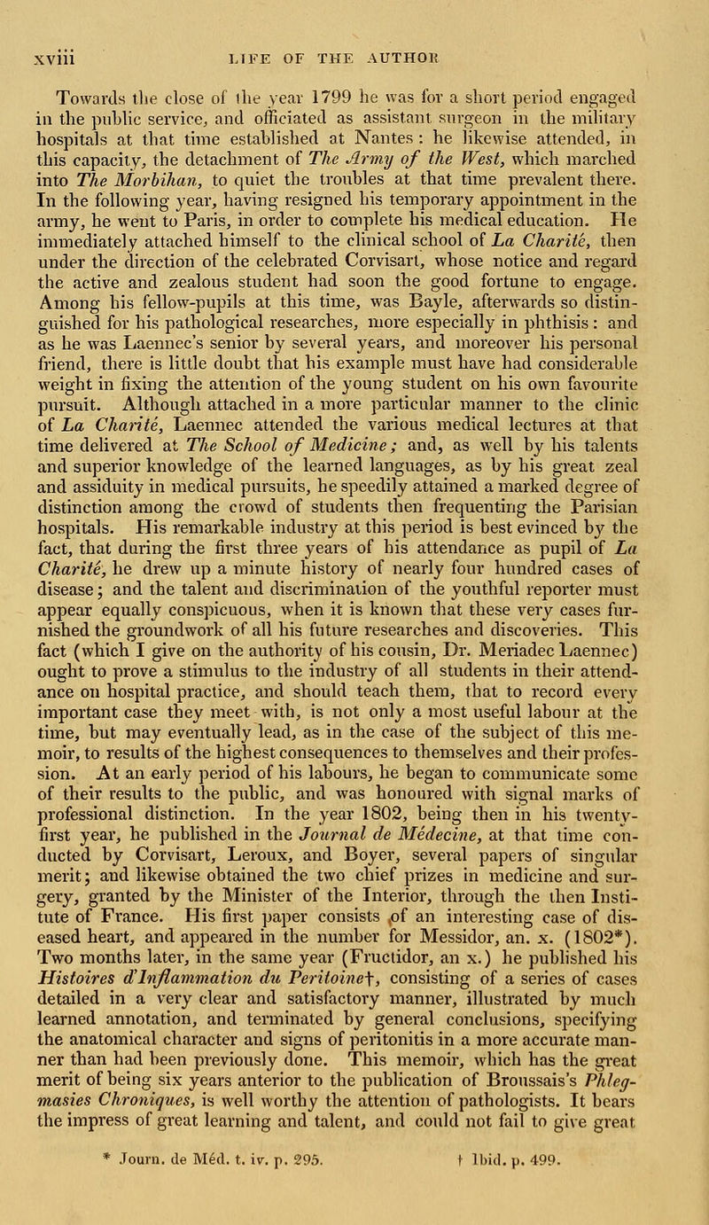 Towards the close of (he year 1799 he was for a short period engaged in the public service, and officiated as assistant surgeon in the military hospitals at that time established at Nantes : he likewise attended, in this capacity, the detachment of The Army of the West, which inarched into The Morbihan, to quiet the troubles at that time prevalent there. In the following year, having resigned his temporary appointment in the army, he went to Paris, in order to complete his medical education. He immediately attached himself to the clinical school of La Charite, then under the direction of the celebrated Corvisart, whose notice and regard the active and zealous student had soon the good fortune to engage. Among his fellow-pupils at this time, was Bayle, afterwards so distin- guished for his pathological researches, more especially in phthisis: and as he was Laennec's senior by several years, and moreover his personal friend, there is little doubt that his example must have had considerable weight in fixing the attention of the young student on his own favourite pursuit. Although attached in a more particular manner to the clinic of La Charite, Laennec attended the various medical lectures at that time delivered at The School of Medicine; and, as well by his talents and superior knowledge of the learned languages, as by his great zeal and assiduity in medical pursuits, he speedily attained a marked degree of distinction among the crowd of students then frequenting the Parisian hospitals. His remarkable industry at this period is best evinced by the fact, that during the first three years of his attendance as pupil of La Charite, he drew up a minute history of nearly four hundred cases of disease; and the talent and discrimination of the youthful reporter must appear equally conspicuous, when it is known that these very cases fur- nished the groundwork of all his future researches and discoveries. This fact (which I give on the authority of his cousin, Dr. Meriadec Laennec) ought to prove a stimulus to the industry of all students in their attend- ance on hospital practice, and should teach them, that to record every important case they meet with, is not only a most useful labour at the time, but may eventually lead, as in the case of the subject of this me- moir, to results of the highest consequences to themselves and their profes- sion. At an early period of his labours, he began to communicate some of their results to the public, and was honoured with signal marks of professional distinction. In the year 1802, being then in his twenty- first year, he published in the Journal de Medecine, at that time con- ducted by Corvisart, Leroux, and Boyer, several papers of singular merit; and likewise obtained the two chief prizes in medicine and sur- gery, granted by the Minister of the Interior, through the then Insti- tute of France. His first paper consists ,of an interesting case of dis- eased heart, and appeared in the number for Messidor, an. x. (1802*). Two months later, in the same year (Fructidor, an x.) he published his Histoires d'Inflammation du Peritoinef, consisting of a series of cases detailed in a very clear and satisfactory manner, illustrated by much learned annotation, and terminated by general conclusions, specifying the anatomical character and signs of peritonitis in a more accurate man- ner than had been previously done. This memoir, which has the great merit of being six years anterior to the publication of Broussais's Phleg- masies Chroniques, is well worthy the attention of pathologists. It bears the impress of great learning and talent, and could not fail to give great * Journ. de Med. t. iv. p. 295. 1 Ibid. p. 499.