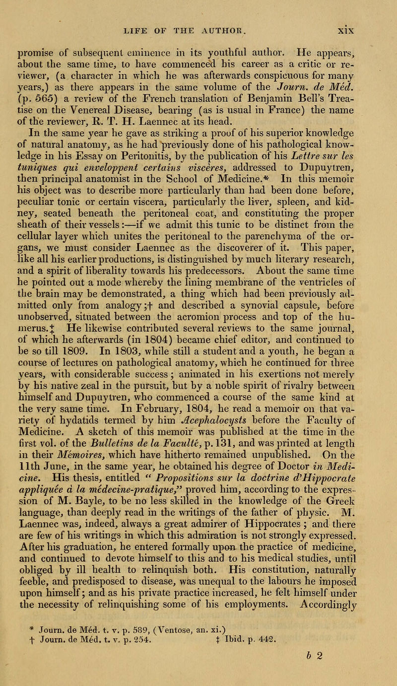 promise of subsequent eminence in its youthful author. He appears, about the same time, to have commenced his career as a critic or re- viewer, (a character in which he was afterwards conspicuous for many- years,) as there appears in the same volume of the Journ. de Med. (p. 565) a review of the French translation of Benjamin Bell's Trea- tise on the Venereal Disease, bearing (as is usual in France) the name of the reviewer, R. T. H. Laennec at its head. In the same year he gave as striking a proof of his superior knowledge of natural anatomy, as he had previously done of his pathological know- ledge in his Essay on Peritonitis, by the publication of his Lettre sur les tuniques qui enveloppent certains visceres, addressed to Dupuytren, then principal anatomist in the School of Medicine.* In this memoir his object was to describe more particularly than had been done before, peculiar tonic or certain viscera, particularly tbe liver, spleen, and kid- ney, seated beneath the peritoneal coat, and constituting the proper sheath of their vessels:—if we admit this tunic to be distinct from the cellular layer which unites the peritoneal to the parenchyma of the or- gans, we must consider Laennec as the discoverer of it. This paper, like all his earlier productions, is distinguished by much literary research, and a spirit of liberality towards his predecessors. About the same time he pointed out a mode whereby the lining membrane of the ventricles of the brain may be demonstrated, a thing which had been previously ad- mitted only from analogy;+ and described a synovial capsule, before unobserved, situated between the acromion process and top of the hu- merus.;}: He likewise contributed several reviews to the same journal, of which he afterwards (in 1804) became chief editor, and continued to be so till 1809. In 1803, while still a student and a youth, he began a course of lectures on pathological anatomy, which he continued for three years, with considerable success; animated in his exertions not merely by his native zeal in the pursuit, but by a noble spirit of rivalry between himself and Dupuytren, who commenced a course of the same kind at the very same time. In February, 1804, he read a memoir on that va- riety of hydatids termed by him Aceplialocysts before the Faculty of Medicine. A sketch of this memoir was published at the time in the first vol. of the Bulletins de la Faculte, p. 131, and was printed at length in their Memoires, which have hitherto remained unpublished. On the 11th June, in the same year, he obtained his degree of Doctor in Medi- cine. His thesis, entitled  Propositions sur la doctrine d'Hippocrate appliquee d la medecine-pratique, proved him, according to the expres- sion of M. Bayle, to be no less skilled in the knowledge of the Greek language, than deeply read in the writings of the father of physic. M. Laennec was, indeed, always a great admirer of Hippocrates ; and there are few of his writings in which this admiration is not strongly expressed. After his graduation, he entered formally upon the practice of medicine, and continued to devote himself to this and to his medical studies, until obliged by ill health to relinquish both. His constitution, naturally feeble, and predisposed to disease, was unequal to the labours he imposed upon himself; and as his private practice increased, he felt himself under the necessity of relinquishing some of his employments. Accordingly * Journ. de Med. t. v. p. 589, (Ventose, an. xi.) f Journ. de M6d. t. v. p. 254. \ Ibid. p. 442. b 2