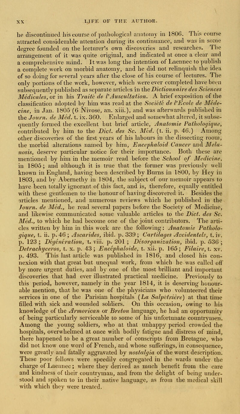 he discontinued his course of pathological anatomy in 1806. This course attracted considerable attention during its continuance, and was in some degree founded on the lecturer's own discoveries and researches. The arrangement of it was quite original, and indicated at once a clear and a comprehensive mind. It was long the intention of Laennec to publish a complete work on morbid anatomy, and he did not relinquish the idea of so doing for several years after the close of his course of lectures. The only portions of the work, however, which were ever completed have been subsequently published as separate articles in the Dictionnaire des Sciences Medicates, or in his Traite de I'Auscultation. A brief exposition of the classification adopted by him was read at the Societe de I'Ecole de Mede- cine, in Jan. 1805 (6 Nivose, an. xiii.), and was afterwards published in the Journ. de Med. t. ix. 360. Enlarged and somewhat altered, it subse- quently formed the excellent but brief article, Anatomie Pathologique, contributed by him to the Diet, des Sc. Med. (t. ii. p. 46.) Among other discoveries of the first years of his labours in the dissecting room, the morbid alterations named by him, Encephaloid Cancer and Mela- nosis, deserve particular notice for their importance. Both these are mentioned by him in the memoir read before the School of Medicine, in 1805; and although it is true that the former was previously well known in England, having been described by Burns in 1800, by Hey in 1803, and by Abernethy in 1804, the subject of our memoir appears to have been totally ignorant of this fact, and is, therefore, equally entitled with these gentlemen to the honour of having discovered it. Besides the articles mentioned, and numerous reviews which he published in the Journ. de Med., he read several papers before the Society of Medicine, and likewise communicated some valuable articles to the Diet, des Sc. Med., to which he had become one of the joint contributors. The arti- cles written by him in this work are the following: Anatomie Patholo- gique, t. ii. p. 46 ; Ascarides, ibid. p. 339 ; Cartilages Accidentels, t. iv. p. 123 ; Degeneration, t. viii. p. 201 ; Des organization, ibid. p. 536 ; Detrachyceros, t. x. p. 43 ; Encephaloide, t. xii. p. 165; Filaire, t. xv. p. 493. This last article was published in 1816, and closed his con- nexion with that great but unequal work, from which he was called oft' by more urgent duties, and by one of the most brilliant and important discoveries that had ever illustrated practical medicine. Previously to this period, however, namely in the year 1814, it is deserving honour- able mention, that he was one of the physicians who volunteered their services in one of the Parisian hospitals {La Salpetriere) at that time filled with sick and wounded soldiers. On this occasion, owing to his knowledge of the Armor ican or Breton language, he had an opportunity of being particularly serviceable to some of his unfortunate countrymen. Among the young soldiers, who at that unhappy period crowded the hospitals, overwhelmed at once with bodily fatigue and distress of mind, there happened to be a great number of conscripts from Bretagne, who did not know one word of French, and whose sufferings, in consequence, were greatly and fatally aggravated by nostalgia of the worst description. These poor fellows were speedily congregated in the wards under the charge of Laennec; where they derived as much benefit from the care and kindness of their countryman, and from the delight of being under- stood and spoken to in their native language, as from the medical skill with which they were treated.