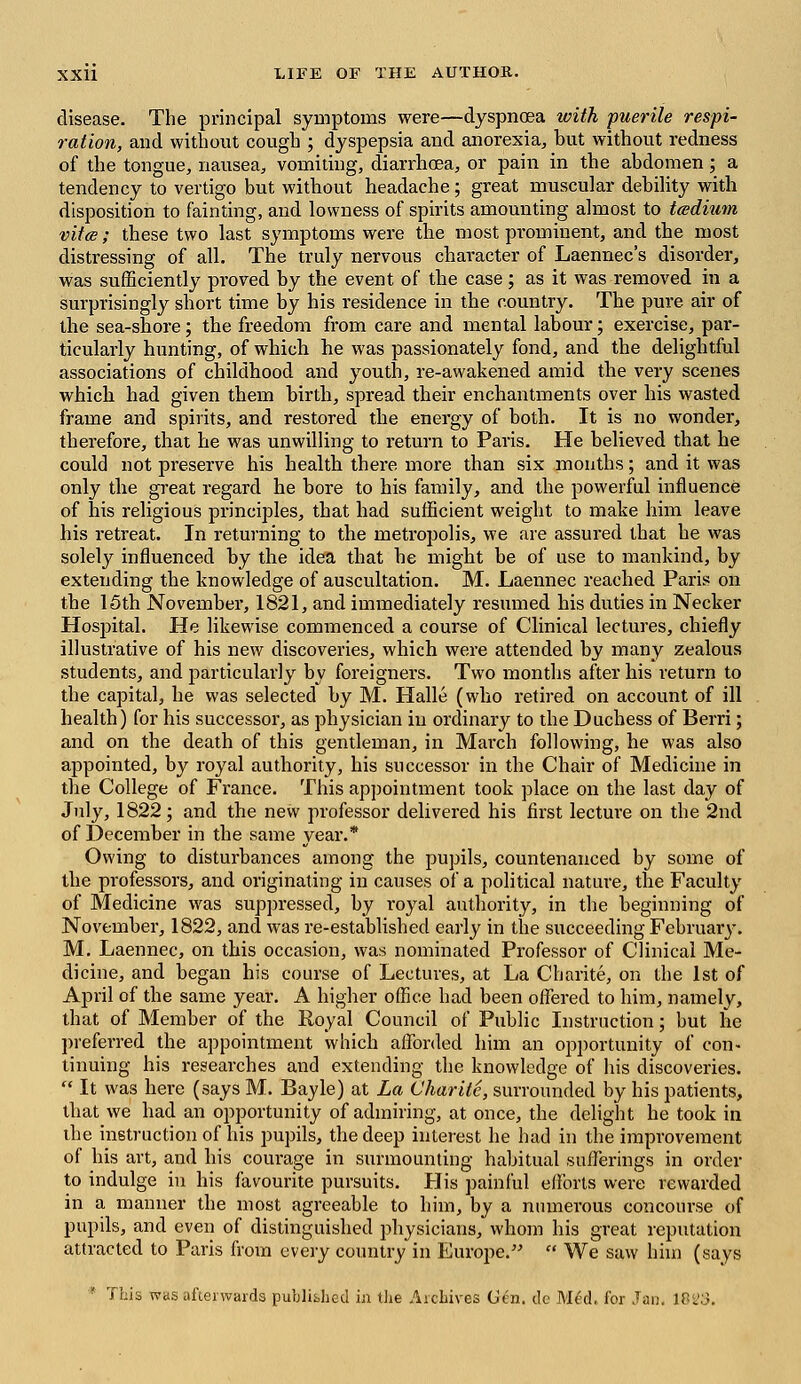 disease. The principal symptoms were—dyspnoea with puerile respi- ration, and without cough ; dyspepsia and anorexia, hut without redness of the tongue, nausea, vomiting, diarrhoea, or pain in the abdomen; a tendency to vertigo but without headache; great muscular debility with disposition to fainting, and lovvness of spirits amounting almost to teedium vite; these two last symptoms were the most prominent, and the most distressing of all. The truly nervous character of Laennec's disorder, was sufficiently proved by the event of the case; as it was removed in a surprisingly short time by his residence in the country. The pure air of the sea-shore; the freedom from care and mental labour; exercise, par- ticularly hunting, of which he was passionately fond, and the delightful associations of childhood and youth, re-awakened amid the very scenes which had given them birth, spread their enchantments over his wasted frame and spirits, and restored the energy of both. It is no wonder, therefore, that he was unwilling to return to Paris. He believed that he could not preserve his health there more than six months; and it was only the great regard he bore to his family, and the powerful influence of his religious principles, that had sufficient weight to make him leave his retreat. In returning to the metropolis, we are assured that he was solely influenced by the idea that he might be of use to mankind, by extending the knowledge of auscultation. M. Laennec reached Paris on the 15th November, 1821, and immediately resumed his duties in Necker Hospital. He likewise commenced a course of Clinical lectures, chiefly illustrative of his new discoveries, which were attended by many zealous students, and particularly by foreigners. Two months after his return to the capital, he was selected by M. Halle (who retired on account of ill health) for his successor, as physician in ordinary to the Duchess of Berri; and on the death of this gentleman, in March following, he was also appointed, by royal authority, his successor in the Chair of Medicine in the College of France. This appointment took place on the last day of July, 1822; and the new professor delivered his first lecture on the 2nd of December in the same year.* Owing to disturbances among the pupils, countenanced by some of the professors, and originating in causes of a political nature, the Faculty of Medicine was suppressed, by royal authority, in the beginning of November, 1822, and was re-established early in the succeeding February. M. Laennec, on this occasion, was nominated Professor of Clinical Me- dicine, and began his course of Lectures, at La Charite, on the 1st of April of the same year. A higher office had been offered to him, namely, that of Member of the Royal Council of Public Instruction; but he preferred the appointment which afforded him an opportunity of con- tinuing his researches and extending the knowledge of his discoveries.  It was here (says M. Bayle) at La Charite, surrounded by his patients, that we had an opportunity of admiring, at once, the delight he took in the instruction of his pupils, the deep interest he had in the improvement of his art, and his courage in surmounting habitual sufferings in order to indulge in his favourite pursuits. His painful efforts were rewarded in a manner the most agreeable to him, by a numerous concourse of pupils, and even of distinguished physicians, whom his great reputation attracted to Paris from every country in Europe.  We saw him (says This was afterwards published in the Archives Gen. de Med, for Jan. lPi'3.
