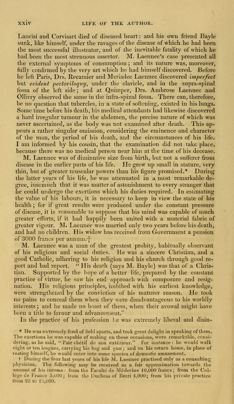 Lancisi and Corvisart died of diseased heart: and his own friend Bayle sunk, like himself, under the ravages of the disease of which he had been the most successful illustrator, and of the inevitable fatality of which he had been the most strenuous assertor. M. Laennec's case presented all the external symptoms of consumption; and its nature was, moreover, fully confirmed by the very art which he had himself discovered. Before he left Paris, Drs. Recamier and Meriadec Laennec discovered imperfect but evident pectoriloquy, under the clavicle, and in the supra-spinal fossa of the left side; and at Quimper, Drs. Ambrose Laennec and Ollivry observed the same in the infra-spinal fossa. There can, therefore, be no question that tubercles, in a state of softening, existed in his lungs. Some time before his death, his medical attendants had likewise discovered a hard irregular tumour in the abdomen, the precise nature of which was never ascertained, as the body was not examined after death. This ap- pears a rather singular omission, considering the eminence and character of the man, the period of his death, and the circumstances of his life. I am informed by his cousin, that the examination did not take place, because there was no medical person near him at the time of his decease. M. Laennec was of diminutive size from birth, but not a sufferer from disease in the earlier parts of his life. He grew up small in stature, very thin, but of greater muscular powers than his figure promised.* During the latter years of his life, he was attenuated in a most remarkable de- gree, insomuch that it was matter of astonishment to every stranger that he could undergo the exertions which his duties required. In estimating the value of his labours, it is necessary to keep in view the state of his health; for if great results were produced under the constant pressure of disease, it is reasonable to suppose that his mind was capable of much greater efforts, if it had happily been united with a material fabric of greater vigour. M. Laennec was married only two years before his death, and had no children. His widow has received from Government a pension of 3000 francs per anmim.-j- M. Laennec was a man of the greatest probity, habitually observant of his religious and social duties. He was a sincere Christian, and a good Catholic, adhering to his religion and his church through good re- port and bad report.  His death (says M. Bayle) was that of a Chris- tian. Supported by the hope of a better life, prepared by the constant practice of virtue, he saw his end approach with composure and resig- nation. His religious principles, imbibed with his earliest knowledge, were strengthened by the conviction of his maturer reason. He took no pains to conceal them when thev were disadvantageous to his worldly interests; and he made no boast of them, when their avowal might have been a title to favour and advancement. In the practice of his profession he was extremely liberal and disin- * He was extremely fond of field sports, and took great delight in speaking of them. The exertions he was capable of making on these occasions, were remarkable, consi- dering, as he said,  Pair ehetif de son exterieur. For insfance: he would walk eight or ten leagues, carrying his bag and gun ; and on bis return home, in place of resting himself, he would enter into some species of domestic amusement. t During the four last years of his life M. Laennec practised only as a consulting physician. The following may be received as a fair approximation towards (he amount of his income: from the Faculte de Medecine 10,000 francs; from the Col- lege de France 5,000; from the Duchess of Berri 1,000; from his private practice from 20 to 25,000.