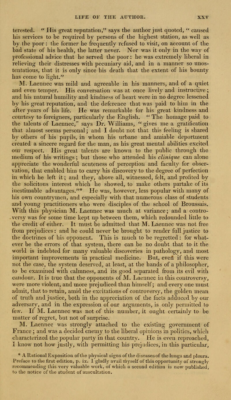 terested.  His great reputation, says the author just quoted,  caused his services to be required by persons of the highest station, as well as by the poor: the former he frequently refused to visit, on account of the bad state of his health, the latter never. Nor was it only in the way of professional advice that he served the poor: he was extremely liberal in relieving their distresses with pecuniary aid, and in a manner so unos- tentatious, that it is only since his death that the extent of his bounty has come to light. M. Laennec was mild and agreeable in his manners, and of a quiet and even temper. His conversation was at once lively and instructive; and his natural humility and kindness of heart were in no degree lessened by his great reputation, and the deference that was paid to him in the after years of his life. He was remarkable for his great kindness and courtesy to foreigners, particularly the English.  The homage paid to the talents of Laennec, says Dr. Williams,  gives me a gratification that almost seems personal; and I doubt not that this feeling is shared by others of his pupils, in whom his urbane and amiable deportment created a sincere regard for the man, as his great mental abilities excited our respect. His great talents are known to the public through the medium of his writings; but those who attended his clinique can alone appreciate the wonderful acuteness of perception and faculty for obser- vation, that enabled him to carry his discovery to the degree of perfection in which he left it; and they, above all, witnessed, felt, and profited by the solicitous interest which he showed, to make others partake of its inestimable advantages.* He was, however, less popular with many of his own countrymen, and especially with that numerous class of students and young practitioners who were disciples of the school of Broussais. With this physician M. Laennec was much at variance; and a contro- . versy was for some time kept up between them, which redounded little to the credit of either. It must be admitted that M. Laennec was not free from prejudices: and he could never be brought to render full justice to the doctrines of his opponent. This is much to be regretted: for what- ever be the errors of that system, there can be no doubt that to it the world is indebted for many valuable discoveries in pathology, and most important improvements in practical medicine. But, even if this were not the case, the system deserved, at least, at the hands of a philosopher, to be examined with calmness, and its good separated from its evil with candour. It is true that the opponents of M. Laennec in this controversy, were more violent, and more prejudiced than himself; and every one must admit, that to retain, amid the excitations of controversy, the golden mean of truth and justice, both in the appreciation of the facts adduced by our adversary, and in the expression of our arguments, is only permitted to few. If M. Laennec was not of this number, it ought certainly to be matter of regret, but not of surprise. M. Laennec was strongly attached to the existing government of France ; and was a decided enemy to the liberal opinions in politics, which characterized the popular party in that country. He is even reproached, I know not how justly, with permitting his prejudices, in this particular, * A Rational Exposition, of the physical signs of the diseases of the lungs and pleura. Preface to the first edition, p. ix. I gladly avail myself of this opportunity of strongly recommending this very valuable work, of which a second edition is now published, to the notice of the student of auscultation.