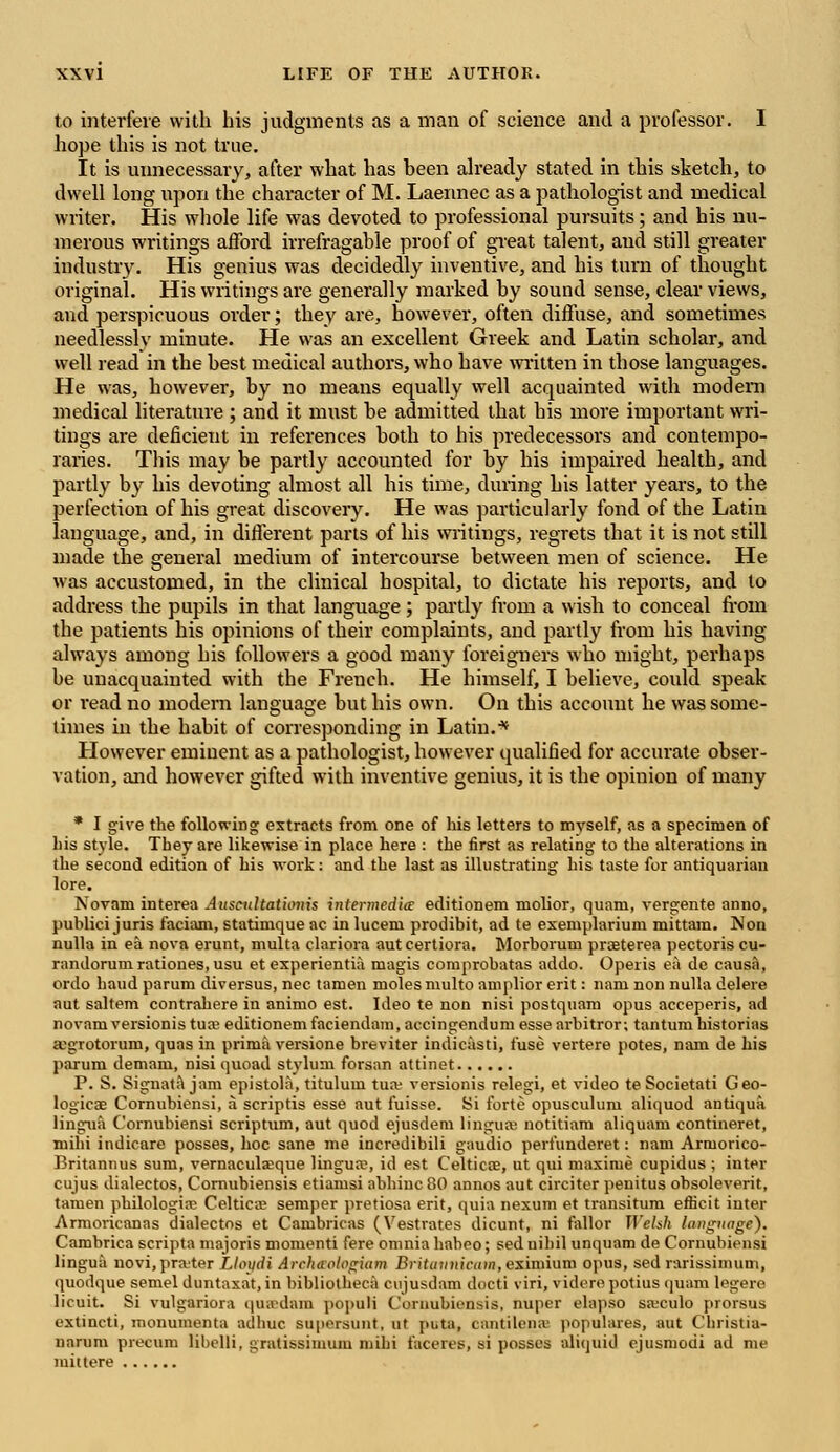 to interfere with his judgments as a man of science and a professor. I hope this is not true. It is unnecessary, after what has been already stated in this sketch, to dwell long upon the character of M. Laennec as a pathologist and medical writer. His whole life was devoted to professional pursuits; and his nu- merous writings afford irrefragable proof of great talent, and still greater industry. His genius was decidedly inventive, and his turn of thought original. His writings are generally marked by sound sense, clear views, and perspicuous order; they are, however, often diffuse, and sometimes needlessly minute. He was an excellent Greek and Latin scholar, and well read in the best medical authors, who have written in those languages. He was, however, by no means equally well acquainted with modem medical literature ; and it must be admitted that bis more important wri- tings are deficient in references both to his predecessors and contempo- raries. This may be partly accounted for by his impaired health, and partly by his devoting almost all his time, during his latter years, to the perfection of his great discovery. He was particularly fond of the Latin language, and, in different parts of his writings, regrets that it is not still made the general medium of intercourse between men of science. He was accustomed, in the clinical hospital, to dictate his reports, and to address the pupils in that language; partly from a wish to conceal from the patients his opinions of their complaints, and partly from his having always among his followers a good many foreigners who might, perhaps be unacquainted with the French. He himself, I believe, could speak or read no modern language but his own. On this account he was some- times in the habit of corresponding in Latin.'* However eminent as a pathologist, however qualified for accurate obser- vation, and however gifted with inventive genius, it is the opinion of many * I give the following extracts from one of his letters to myself, as a specimen of his style. They are likewise in place here : the first as relating to the alterations in the second edition of his work: and the last as illustrating his taste for antiquarian lore. Novam interea Auscultat'wnis intermedia: editionem niolior, quani, vergente anno, publici juris faciam, statimque ac in lucem prodibit, ad te exemplarium mittam. Non nulla in ea nova erunt, multa clariora autcertiora. Morborum praeterea pectoris cu- randorum rationes, usu et experientia magis comprobatas addo. Opeiis ea de causa, ordo haud parum diversus, nee tamen moles nmlto amplior erit: nam non nulla delere aut saltern contrahere in animo est. Ideo te non nisi postquam opus acceperis, ad novam versionis tuaj editionemfaciendam, accingendum esse arbitror; tantum historias a^grotorum, quas in prima versione breviter indicasti, fuse vertere potes, nam de his parum demam, nisi quoad stylum forsan attinet P. S. Signata jam epistola, titulum tua? versionis relegi, et video te Societati Geo- logical Cornubiensi, a scriptis esse aut fuisse. Si forte opusculuni aliquod antiqua lingua Cornubiensi scriptum, aut quod ejusdem lingua; notitiam aliquam contineret, mihi indicare posses, hoc sane me incredibili gaudio perfunderet: nam Armorico- Britannus sum, vernaculaque lingua1, id est Celticae, ut qui maxime cupidus ; inter cujus dialectos, Cornubiensis etiamsi abhinc 80 annos aut circiter penitus obsoleverit, tamen philologia? Celtica? semper pretiosa erit, quia nexum et transitum eflicit inter Armoricanas dialectos et Cambricas (Vestrates dicunt, ni fallor Welsh language). Cambrica scripta majoris momenti fere omnia habeo; sed nihil unquam de Cornubiensi lingua novi, prater Lloi/di Archaalagiam Britannicam, eximium opus, sed rarissimum, quodque semel duntaxat, in bibliotheca cujusdam docti viri, videre potius quarn legere licuit. Si vulgariora quadam populi Cornubiensis, nuper elapso sa-'culo prorsus extincti, monumenta adhuc su|iersunt, ut puta, cantilena' populares, aut Christia- uarum precum Ebelli, gratissimum mihi faceres, si posses aliquid ejusmodi ad me mittere ......