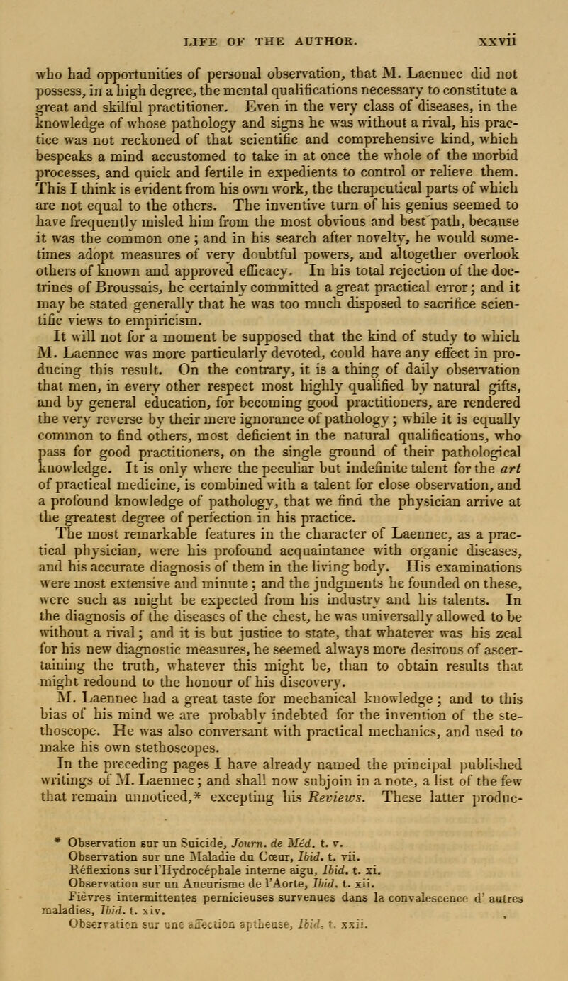 who had opportunities of personal observation, that M. Laenuec did not possess, in a high degree, the mental qualifications necessary to constitute a great and skilful practitioner. Even in the very class of diseases, in the knowledge of whose pathology and signs he was without a rival, his prac- tice was not reckoned of that scientific and comprehensive kind, which bespeaks a mind accustomed to take in at once the whole of the morbid processes, and quick and fertile in expedients to control or relieve them. This I think is evident from his own work, the therapeutical parts of which are not equal to the others. The inventive turn of his genius seemed to have frequently misled him from the most obvious and best'path, because it was the common one ; and in his search after novelty, he would some- times adopt measures of very doubtful powers, and altogether overlook others of known and approved efficacy. In his total rejection of the doc- trines of Broussais, he certainly committed a great practical error; and it may be stated generally that he was too much disposed to sacrifice scien- tific views to empiricism. It will not for a moment be supposed that the kind of study to which M. Laennec was more particularly devoted, could have any effect in pro- ducing this result. On the contrary, it is a thing of daily observation that men, in every other respect most highly qualified by natural gifts, and by general education, for becoming good practitioners, are rendered the very reverse by their mere ignorance of pathology; while it is equally common to find others, most deficient in the natural qualifications, who pass for good practitioners, on the single ground of their pathological knowledge. It is only where the peculiar but indefinite talent for the art of practical medicine, is combined with a talent for close observation, and a profound knowledge of pathology, that we find the physician arrive at the greatest degree of perfection in his practice. The most remarkable features in the character of Laennec, as a prac- tical physician, were his profound acquaintance with organic diseases, and his accurate diagnosis of them in the living body. His examinations were most extensive ami minute ; and the judgments he founded on these, were such as might be expected from his industry and his talents. In the diagnosis of the diseases of the chest, he was universally allowed to be without a rival; and it is but justice to state, that whatever was his zeal for his new diagnostic measures, he seemed always more desirous of ascer- taining the truth, whatever this might be, than to obtain results that might redound to the honour of his discovery. M. Laennec had a great taste for mechanical knowledge ; and to this bias of his mind we are probably indebted for the invention of the ste- thoscope. He was also conversant with practical mechanics, and used to make his own stethoscopes. In the preceding pages I have already named the principal published writings of M. Laennec ; and shall now subjoin in a note, a list of the few that remain unnoticed,* excepting his Reviews. These latter produc- * Observation snr un Suicide, Journ. de M£d. t. v. Observation sur une Maladie du Cceur, Ibid. t. vii. Reflexions surl'IIydrocepbale interne aigu, Ibid. t. xi. Observation sur un Aneurisme de l'Aorte, Ibid. t. xii. Fievres intennittentes pernicieuses survenues dans la convalescence d' autres maladies, Ibid. t. xiv. Observation sur ine affection aj.iLeuse, Ibid, t. xxii.