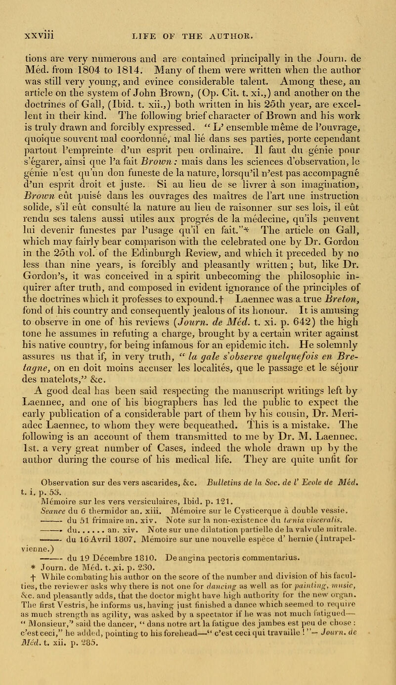 tions are very numerous and are contained principally in the Jouni. de Med. from 1804 to 1814. Many of them were written when the author was still very young, and evince considerable talent. Among these, an article on the system of John Brown, (Op. Cit. t. xi.,) and another on the doctrines of Gall, (Ibid. t. xii.,) both written in his 25th year, are excel- lent in their kind. The following brief character of Brown and his work is truly drawn and forcibly expressed.  L' ensemble meme de l'ouvrage, quoique souventmal coordonne, mal lie dans ses parties, porte cependant partout Pempreinte d'un esprit peu ordinaire. 11 faut du genie pour s'egarer, ainsi que l'a fait Brown: mais dans les sciences d'observation, lc genie n'est qu'un don funeste de la nature, lorsqu'il n'est pas accompagne cPun esprit droit et juste. Si au lieu de se livrer a son imagination, Brown eut puise dans les ouvrages des maitres de l'art une instruction solide, s'il eut consulte la nature au lieu de raisonner sur ses lois, il eut rendu ses talens aussi utiles aux progres de la medecine, qu'ils peuvent lui devenir funestes par Pusage qu'il en fait.* The article on Gall, which may fairly bear comparison with the celebrated one by Dr. Gordon in the 25th vol. of the Edinburgh Review, and which it preceded by no less than nine years, is forcibly and pleasantly written; but, like Dr. Gordon's, it was conceived in a spirit unbecoming the philosophic in- quirer after truth, and composed in evident ignorance of the principles of the doctrines which it professes to expound.f Laennec was a true Breton, fond of his country and consequently jealous of its honour. It is amusing to observe in one of his reviews {Journ. de Med. t. xi. p. 642) the high tone he assumes in refuting a charge, brought by a certain writer against his native country, for being infamous for an epidemic itch. He solemnly assures us that if, in very truth,  la gale s'observe quelquefois en Bre- tagne, on en doit moins accuser les localites, que le passage et le sejour des matelots, &c. A good deal has been said respecting the manuscript writings left by Laennec, and one of his biographers has led the public to expect the early publication of a considerable part of them by his cousin, Dr. Meri- adec Laennec, to whom they were bequeathed. This is a mistake. The following is an account of them transmitted to me by Dr. M. Laennec. 1st. a very great number of Cases, indeed the whole drawn up by the author during the course of his medical life. They are quite unfit for Observation sur des vers ascarides, &c. Bulletins de la Sec. de I' Ecole de Med. t. i, p. 53. Memoire sur les vers versiculaires, Ibid. p. 121. Seance du 6 thermidor an. xiii. Memoire sur le Cysticerque a double vessie. du 51 frimairean. xiv. Note sur la non-existence du Uenia visceral is. du an. xiv. Note sur une dilatation partielle de la valvule mitrale. du 16 Avril 1807. Memoire sur une nouvelle espece d' hernie (Intrapel- vienne.) du 19 Decembre 1810. Deangina pectoris commentarius. * Journ. de Med. t. xi. p. 230. f Wbile combating bis author on the score of the number and division of his facul- ties, tbe reviewer asks why there is not one for dancing as well as lor painting, music, &c. and pleasantly adds, that the doctor might have high authority for the new organ. The first Vestris, he informs us, having just finished a dance which seemed to.require as much strength as agility, was asked by a spectator if he was not much fatigued—  Monsieur, said the dancer,  dans notre art la fatigue des jambes est peu de chose : e'estceci, he added, pointing to his forehead— e'est ceciqui travaille ! — Journ. de Med. t. xii. p. 285.