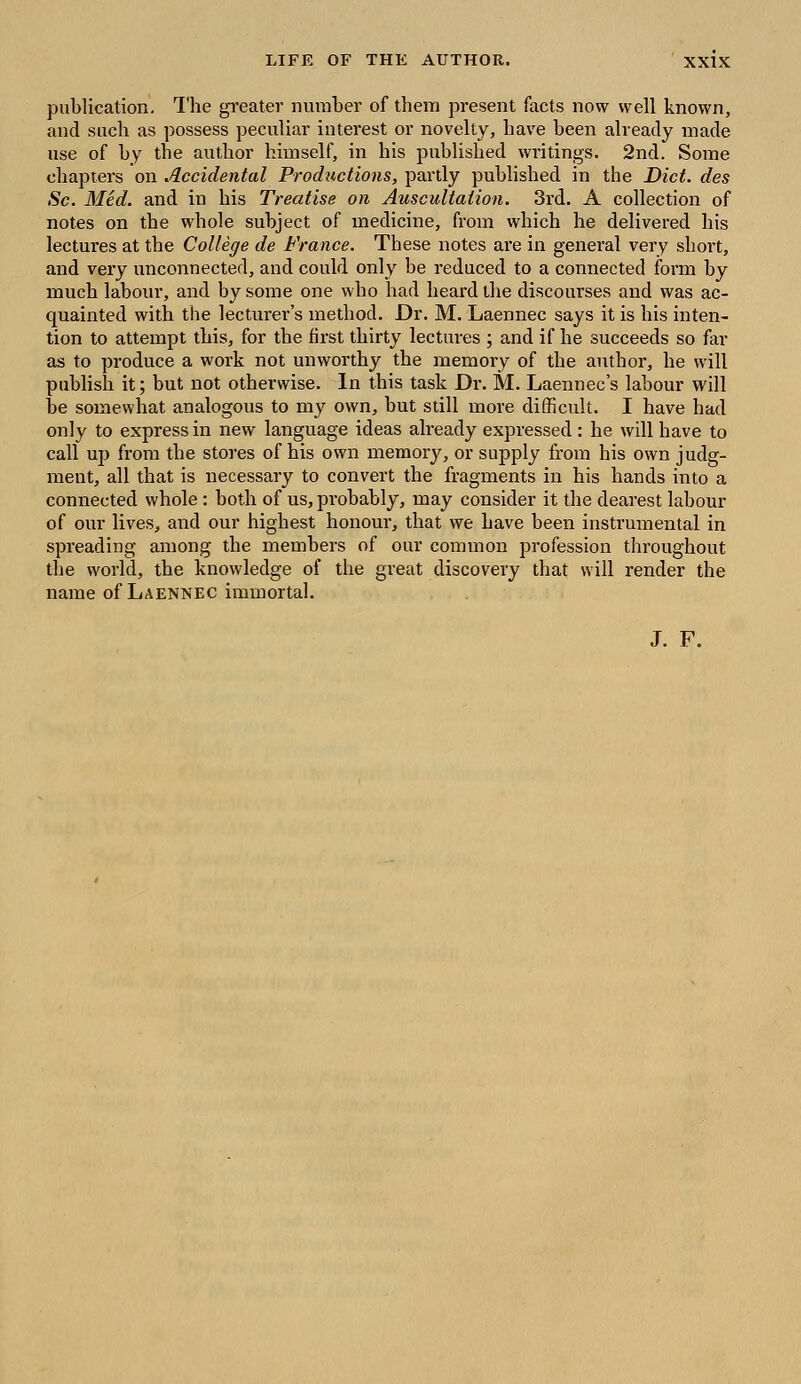 publication. The greater number of them present facts now well known, and such as possess peculiar interest or novelty, have been already made use of by the author himself, in his published writings. 2nd. Some chapters on Accidental Productions, partly published in the Diet, des Sc. Med. and in his Treatise on Auscultation. 3rd. A collection of notes on the whole subject of medicine, from which he delivered his lectures at the College de France. These notes are in general very short, and very unconnected, and could only be reduced to a connected form by much labour, and by some one who had heard the discourses and was ac- quainted with the lecturer's method. Dr. M. Laennec says it is his inten- tion to attempt this, for the first thirty lectures ; and if he succeeds so far as to produce a work not unworthy the memory of the author, he will publish it; but not otherwise. In this task Dr. M. Laennec's labour will be somewhat analogous to my own, but still more difficult. I have had only to express in new language ideas already expressed : he will have to call up from the stores of his own memory, or supply from his own judg- ment, all that is necessary to convert the fragments in his hands into a connected whole : both of us, probably, may consider it the dearest labour of our lives, and our highest honour, that we have been instrumental in spreading among the members of our common profession throughout the world, the knowledge of the great discovery that will render the name of Laennec immortal. J. F.