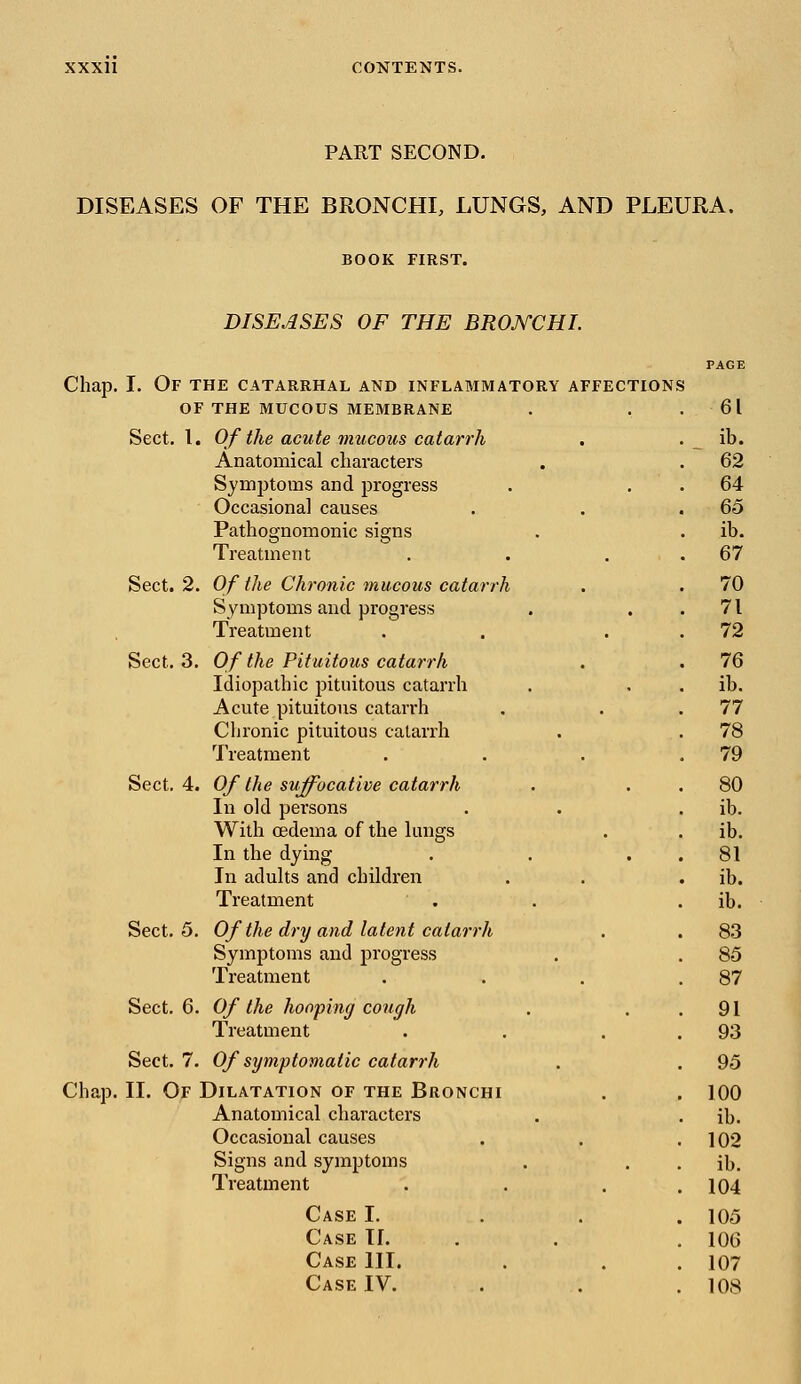 PART SECOND. DISEASES OF THE BRONCHI, LUNGS, AND PLEURA. BOOK FIRST. DISEASES OF THE BRONCHI. Chap. I. Of the catarrhal and inflammatory affection OF THE MUCOUS MEMBRANE Sect. I. Of the acute mucous catarrh Anatomical characters Synrptoms and progress Occasional causes Pathognomonic signs Treatment Sect. 2. Of the Chronic mucous catarrh Symptoms and progress Treatment Sect. 3. Of the Pituitous catarrh Idiopathic pituitous catarrh Acute pituitous catarrh Chronic pituitous catarrh Treatment Sect. 4. Of the suffocative catarrh In old persons With oedema of the lungs In the dying In adults and children Treatment Sect. 5. Of the dry and latent catarrh Symptoms and progress Treatment Sect. 6. Of the hooping cough Treatment Sect. 7. Of symptomatic catarrh Chap. II. Of Dilatation of the Bronchi Anatomical characters Occasional causes Signs and symptoms Treatment Case I. Case H. Case III. Case IV.