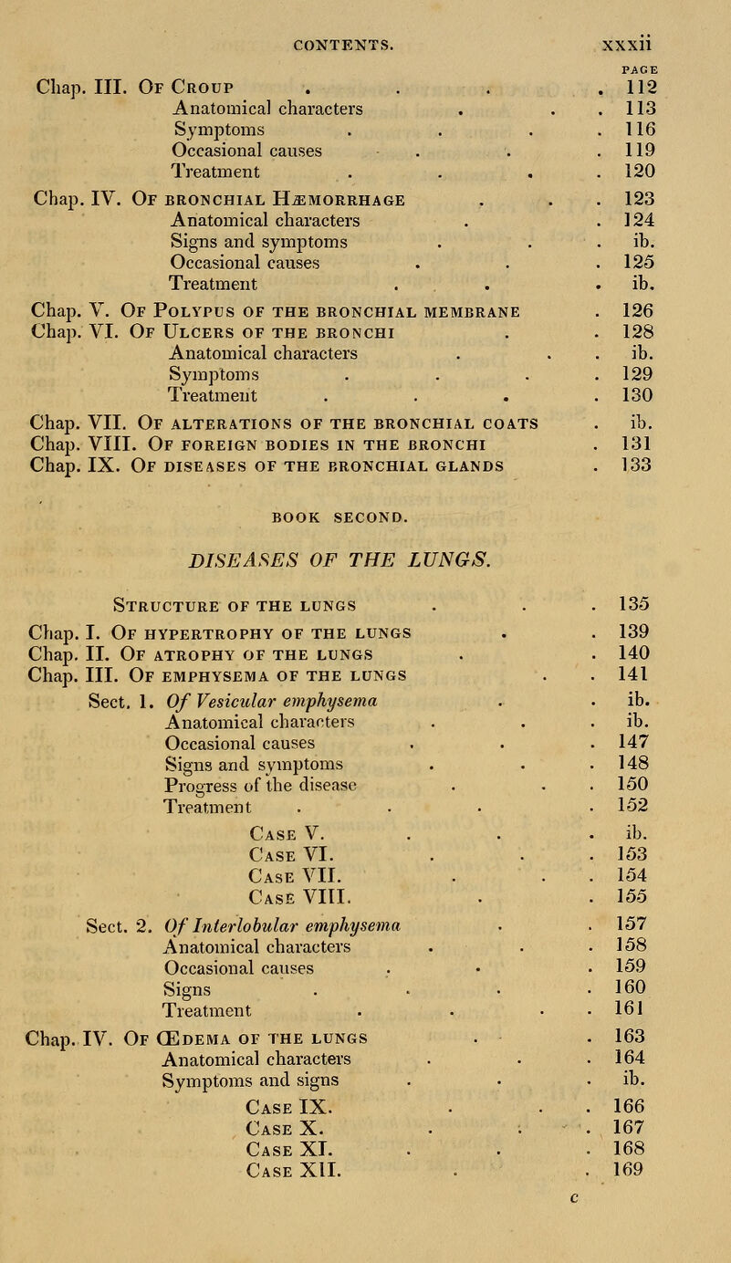 PAGE Chap. III. Of Croup . . . .112 Anatomical characters . . .113 Symptoms . . . .116 Occasional causes . . .119 Treatment . . . .120 IV. Of bronchial Hemorrhage . . . 123 Anatomical characters . .124 Signs and symptoms . . . ib. Occasional causes . . .125 Treatment . . ib. V. Of Polypus of the bronchial membrane . 126 VI. Of Ulcers of the bronchi . . 128 Anatomical characters . ib. Symptoms . . . .129 Treatment . . . .130 Chap. VII. Of alterations of the bronchial coats . ib. Chap. VIII. Of foreign bodies in the bronchi . 131 Chap. IX. Of diseases of the bronchial glands . 133 Chap. Chap Chap BOOK SECOND. DISEASES OF THE LUNGS. Structure of the lungs Chap. I. Of hypertrophy of the lungs Chap. II. Of atrophy of the lungs Chap. III. Of emphysema of the lungs Sect. 1. Of Vesicular emphysema Anatomical characters Occasional causes Signs and symptoms Progress of the disease Treatment Case V. Case VI. Case VII. Case VIII. Sect. 2. Of Interlobular emphysema Anatomical characters Occasional causes Signs Treatment Chap. IV. Of OSdema of the lungs Anatomical characters Symptoms and signs Case IX. Case X. Case XI. Case XII. 135 139 140 141 ib. ib. 147 148 150 152 ib. 153 154 155 157 158 159 160 161 163 164 ib. 166 167 168 169