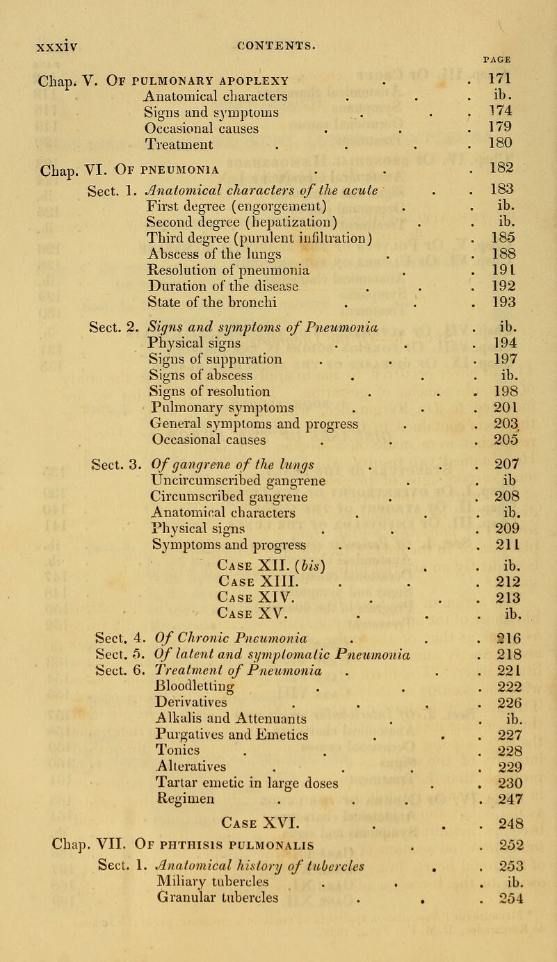 PACE Chap. V. Of pulmonary apoplexy . . 171 Anatomical characters . . . ib. Signs and symptoms . . ,174 Occasional causes . . .179 Treatment . . . .180 Chap. VI. Of pneumonia . . . 182 Sect. 1. Anatomical characters of the acute . . 183 First degree (engorgement) . . ib. Second degree (hepatization) . . ib. Third degree (purulent infiltration) . 185 Abscess of the lungs . . 188 Resolution of pneumonia . .191 Duration of the disease . . . 192 State of the bronchi . . . 193 Sect. 2. Signs and symptoms of Pneumonia . ib. Physical signs . . .194 Signs of suppuration . . . 197 Signs of abscess . . . ib. Signs of resolution . . . 198 Pulmonary symptoms . . .201 General symptoms and progress . . 203 Occasional causes . . . 205 Sect. 3. Of gangrene of the lungs . . . 207 Uncircumscribed gangrene . . ib Circumscribed gangrene . . 208 Anatomical characters . . ib. Physical signs . . . 209 Symptoms and progress . . .211 Case XII. {bis) . . ib. Case XIII. . . .212 Case XIV. . . 213 Case XV. . . ib. Sect. 4. Of Chronic Pneumonia . . . 216 Sect. 5. Of latent and symptomatic Pneumonia . 218 Sect. 6. Treatment of Pneumonia . . .221 Bloodletting . . . 222 Derivatives . , . 226 Alkalis and Attenuants . . ib. Purgatives and Emetics . . . 227 Tonics . . . 228 Alteratives .... 229 Tartar emetic in large doses . . 230 Regimen . . . 247 Case XVI. . . 248 Chap. VII. Of phthisis pulmonalis . . 252 Sect. 1. Anatomical history of tubercles . . 253 Miliary tubercles . . ib. Granular tubercles . , . 254