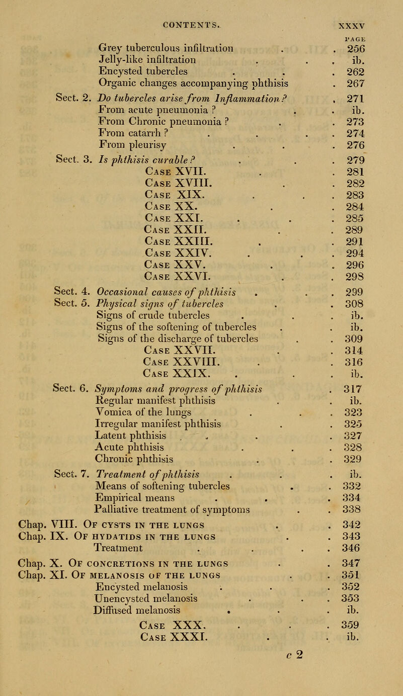 Grey tuberculous infiltration PAGE . 256 Jelly-like infiltration . ib. Encysted tubercles . 262 Organic changes accompanying phthisis . 267 Sect. 2 . Do tubercles arise from Inflammation? , 271 From acute pneumonia ? . ib. From Chronic pneumonia ? . 273 From catarrh ? . 274 From pleurisy . 276 Sect. 3 . Is phthisis curable ? . 279 Case XVII. . 281 Case XVIII. . 282 Case XIX. . 283 Case XX. . 284 Case XXI. . 285 Case XXII. . 289 Case XXIII. . 291 Case XXIV. . 294 Case XXV. . 296 Case XXVI. . 29S Sect. 4. Occasional causes of phthisis . 299 Sect. 5. Physical signs of tubercles . 308 Signs of crude tubercles . ib. Signs of the softening of tubercles . ib. Signs of the discharge of tubercles . 309 Case XXVII. . 314 Case XXVIII. . 316 Case XXIX. . ib. Sect. 6. Symptoms and progress of phthisis . 317 Regular manifest phthisis . ib. Vomica of the lungs . 323 Irregular manifest phthisis . 325 Latent phthisis . 327 Acute phthisis . 328 Chronic phthisis . 329 Sect. 7. Treatment of phthisis . ib. Means of softening tubercles . 332 Empirical means . . . 334 Palliative treatment of symptoms . 338 Chap. VIII. Of cysts in the lungs . 342 Chap. IX. Of HYDATIDS IN THE LUNGS . 343 Treatment . 346 Chap. X. Of concretions in the lungs . 347 Chap. XL Of MELANOSIS OF THE LUNGS . 351 Encysted melanosis . 352 Unencysted melanosis . 353 Diffused melanosis . . ib. Case XXX. . 359 Case XXXI. . ib. c2