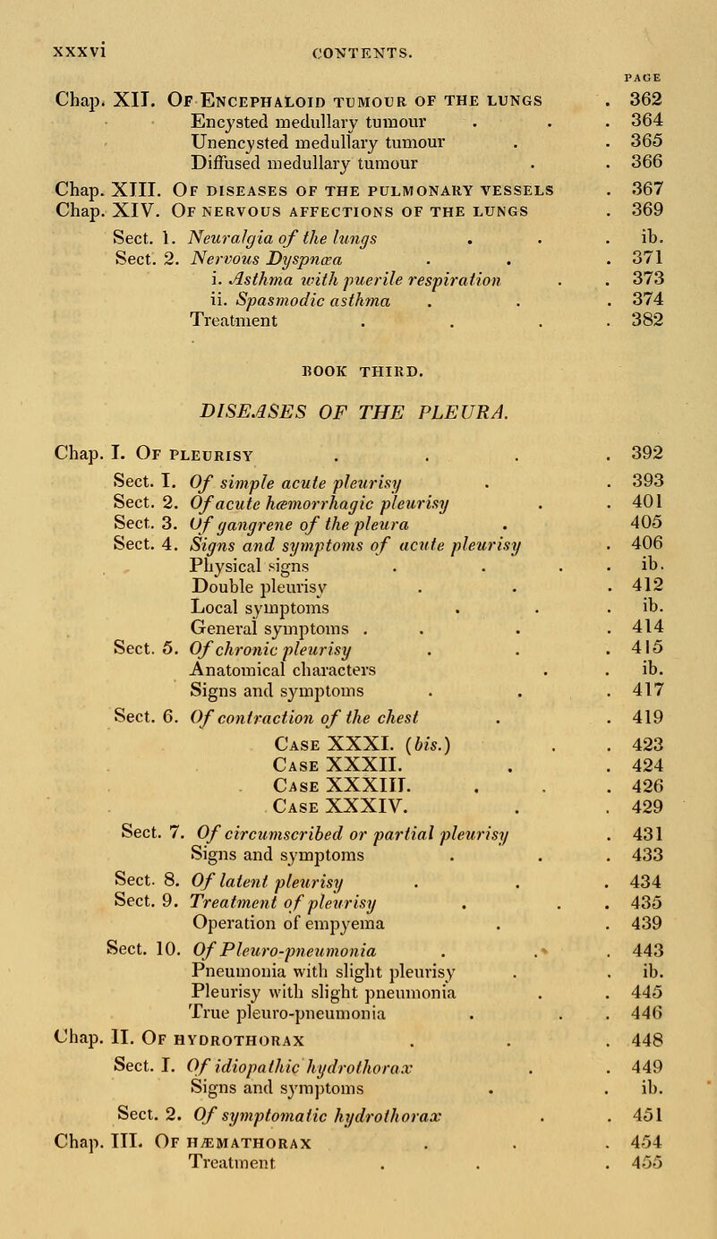 PAGE Chap, XII. Of Encephaloid tumour of the lungs . 362 Encysted medullary tumour Unencysted medullary tumour Diffused medullary tumour . 364 . 365 . 366 Chap. XIII. Of diseases of the pulmonary vessels . 367 Chap. XIV. Of nervous affections of the lungs . 369 Sect. Sect. 1. Neuralgia of the lungs 2. Nervous Dyspnaa i. Asthma with puerile respiration . ib. . 371 . 373 ii. Spasmodic asthma Treatment . 374 . 382 BOOK THIRD. DISEASES OF THE PLEURA. Chap. I. Of pleurisy .... 392 Sect. I. Of simple acute pleurisy . . 393 Sect. 2. Of acute hemorrhagic pleurisy . .401 Sect. 3. Of gangrene of the pleura . 405 Sect. 4. Signs and symptoms of acute pleurisy . 406 Physical signs . . . . ib. Double pleurisy . . .412 Local symptoms . . . ib. General symptoms . . . .414 Sect. 5. Of chronic pleurisy . . .415 Anatomical characters . . ib. Signs and symptoms . . .417 Sect. 6. Of contraction of the chest . . 419 Case XXXI. (bis.) . . 423 Case XXXII. . . 424 Case XXXIII. . . .426 Case XXXIV. . . 429 Sect. 7. Of circumscribed or partial pleurisy . 431 Signs and symptoms . . . 433 Sect. 8. Of latent pleurisy . . . 434 Sect. 9. Treatment of pleurisy . . . 435 Operation of empyema . . 439 Sect. 10. Of Pleuro-pneumonia . .* . 443 Pneumonia with slight pleurisy . . ib. Pleurisy with slight pneumonia . . 445 True pleuro-pneumonia . . . 446 Chap. II. Of hydrothorax . . . 448 Sect. I. Of idiopathic hydrothorax . . 449 Signs and symptoms . . ib. Sect. 2. Of symptomatic hydrothorax . .451 Chap. III. Of HjEMathorax . . . 454 Treatment . . . 455