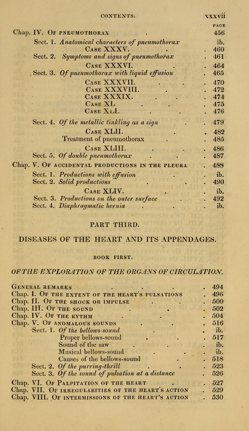 PAGE Chap. IV. Op pneumothorax . 456 Sect. 1. Anatomical characters of pneumothorax ib. Case XXXV. . . 460 Sect. 2. Symptoms and signs of pneumothorax . 461 Case XXXVI. . .464 Sect. 3. Of pneumothorax with liquid effusion . 465 Case XXXVII. . . .470 Case XXXVIII. . . 472 Case XXXIX. . . .474 Case XL . 475 Case XuL . . .476 Sect. 4. Of the metallic tinkling as a sign . . 479 Case XLII. . . 482 Treatment of pneumothorax . . 485 Case XLIII. . . 486 Sect. 5. Of double pneumothorax . . . 487 Chap. V. Of accidental productions in the pleura . 488 Sect. 1. Productions with effusion . . ib. Sect. 2. Solid productions . . . 490 Case XLIV. . . ib. Sect. 3. Productions on the outer surface . . 492 Sect. 4. Diaphragmatic hernia . . ib. PART THIRD. DISEASES OF THE HEART AND ITS APPENDAGES. BOOK FIRST. OF THE EXPLORATION OF THE ORGANS OF CIRCULATION. General remarks .... 494 Chap. 1. Of the extent of the heart's pulsations . 496 Chap. II. Of the shock or impulse . . . 500 Chap. III. Of the sound . . . 502 Chap. IV. Of the rythm . . . 504 Chap. V. Of anomalous sounds . . . 516 Sect. 1. Of the bellows-sound . . ib. Proper bellows-sound . . .517 Sound of the saw . . ib. Musical bellows-sound . ib. Causes of the bellows-sound . . 518 Sect. 2. Of the purring-thrill . . . 523 Sect. 3. Of the sound of pulsation at a distance . 526 Chap. VI. Of Palpitation of the heart . . 527 Chap. VII. Of irregularities of the heart's action . 529 Chap. VIII. Of intermissions of the heart's action . 530