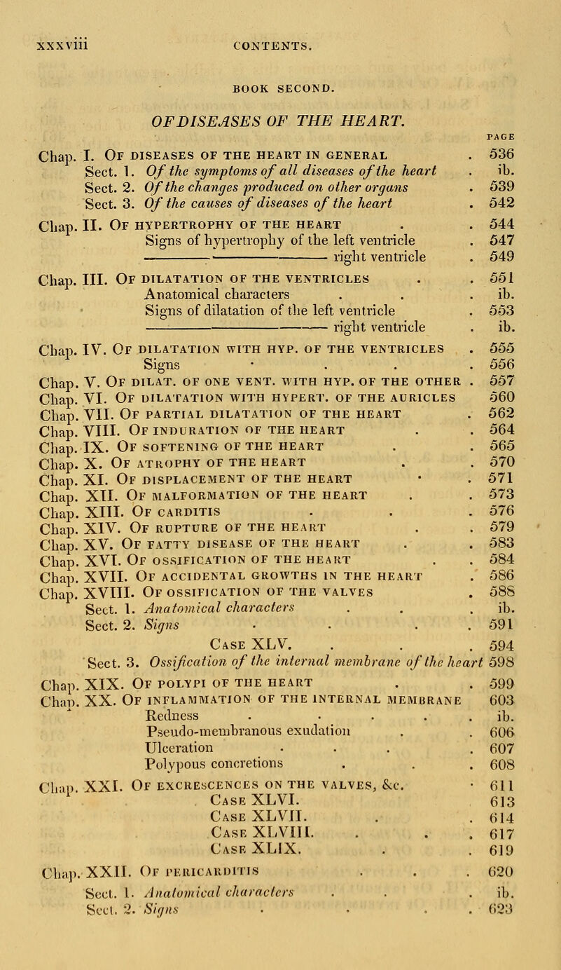 BOOK SECOND. OF DISEASES OF THE HEART. PAGE Chap. I. Of diseases of the heart in general . 536 Sect. 1. Of the symptoms of all diseases of the heart . ib. Sect. 2. Of the changes produced on other organs . 539 Sect. 3. Of the causes of diseases of the heart . 542 Chap. II. Of hypertrophy of the heart . . 544 Signs of hypertrophy of the left ventricle . 547 — ■ right ventricle . 549 Chap. III. Of dilatation of the ventricles . .551 Anatomical characters . . ib. Signs of dilatation of the left ventricle . 553 right ventricle . ib. Chap. IV. Of dilatation with hyp. of the ventricles . 555 Signs • 556 Chap. V. Of dilat. of one vent, with hyp. of the other . 557 Chap. VI. Of dilatation with hypert. of the auricles 560 Chap. VII. Of partial dilatation of the heart . 562 Chap. VIII. OF INDURATION OF THE HEART . . 564 Chap. IX. Of softening of the heart . . 565 Chap. X. Of atrophy of the heart . . 570 Chap. XI. Of displacement of the heart • . 571 Chap. XII. Of malformation of the heart . . 573 Chap. XIII. Of carditis . . .576 Chap. XIV. Of rupture of the heart . . 579 Chap. XV. Of fatty disease of the heart . . 583 Chap. XVI. Of ossification of the heart . . 584 Chap. XVII. Of accidental growths in the heart .' 586 Chap. XVIII. Of ossification of the valves . 588 Sect. 1. Anatomical characters . . ib. Sect. 2. Signs • . . .591 Case XLV. . . . 594 Sect. 3. Ossification of the internal membrane of the heart 598 Chap. XIX. Of polypi of the heart . . 599 Chap. XX. Of inflammation of the internal membrane 603 Redness . . . . . ib. Pseudo-membranous exudation . . 606 Ulceration ... . 607 Polypous concretions . . . 608 Chap. XXI. Of excrescences on the valves, &e. • 611 Case XLVI. 613 Case XLVII. . . 614 Case XLVIII. . . 617 Case XLIX. . . 619 Chap. XXII. Or pericarditis . . . 620 Sect. 1. Anatomical characters . . . ib. Sect. 2. Signs • . . . 623