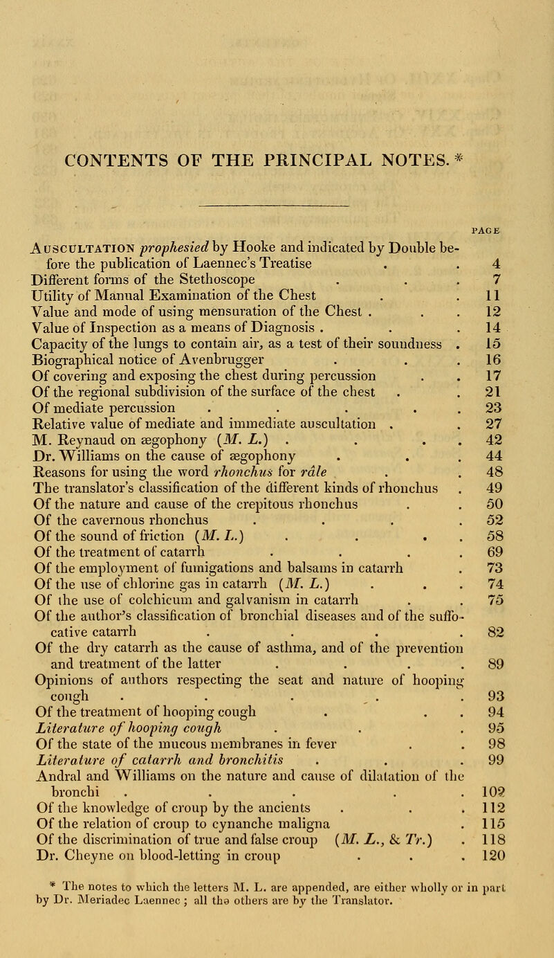 CONTENTS OF THE PRINCIPAL NOTES. Auscultation prophesied by Hooke and indicated by Double be fore the publication of Laennec's Treatise Different forms of the Stethoscope Utility of Manual Examination of the Chest Value and mode of using mensuration of the Chest . Value of Inspection as a means of Diagnosis . Capacity of the lungs to contain air, as a test of their soundness Biographical notice of Avenbrugger Of covering and exposing the chest during percussion Of the regional subdivision of the surface of the chest Of mediate percussion .... Relative value of mediate and immediate auscultation . M. Reynaud on aegophony (M. L.) . Dr. Williams on the cause of aegophony Reasons for using the word rhonchus for rale The translator's classification of the different kinds of rhonchus Of the nature and cause of the crepitous rhonchus Of the cavernous rhonchus Of the sound of friction (M. L.) Of the treatment of catarrh Of the employment of fumigations and balsams in catarrh Of the use of chlorine gas in catarrh (M. L.) Of the use of colchicum and galvanism in catarrh Of the author's classification of bronchial diseases and of the suffo cative catarrh Of the dry catarrh as the cause of asthma, and of the pi'evention and treatment of the latter Opinions of authors respecting the seat and nature of hoopin: cough Of the treatment of hooping cough Literature of hooping cough Of the state of the mucous membranes in fever Literature of catarrh and bronchitis Andral and Williams on the nature and cause of dilatation of th bronchi ... Of the knowledge of croup by the ancients Of the relation of croup to cynanche maligna Of the discrimination of true and false croup (M. L., & TV.) Dr. Cheyne on blood-letting in croup * The notes to which the letters M. L. are appended, are either wholly or in part by Dr. Meriadec Laennec ; all the others are by the Translator.