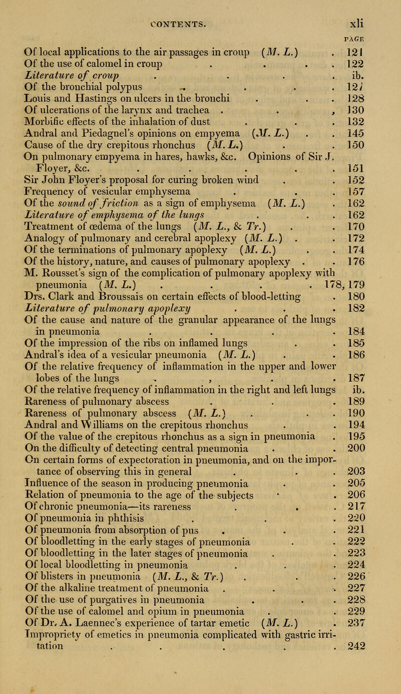 PAGE Of local applications to the air passages in croup (M. L.) . 121 Of the use of calomel in croup . ... 122 Literature of croup . . ib. Of the bronchial polypus - . . .12^ Louis and Hastings on ulcers in the bronchi . . . 128 Of ulcerations of the larynx and trachea . . ,130 Morbific effects of the inhalation of dust . . . 132 Andral and Piedagnel's opinions on empyema (.If. L.) . .145 Cause of the dry crepitous rhonchus (M. L.) . .150 On pulmonary empyema in hares, hawks, &c. Opinions of Sir J. Floyer, &c. ... 151 Sir John Floyer's proposal for curing broken wind . .152 Frequency of vesicular emphysema . . .157 Of the sound of friction as a sign of emphysema (M. L.) . 162 Literature of emphysema of the lungs . . .162 Treatment of oedema of the lungs (M. L., & 7V.) . . 170 Analogy of pulmonary and cerebral apoplexy (M. L.) . .172 Of the terminations of pulmonary apoplexy (M. L.) . . 174 Of the history, nature, and causes of pulmonary apoplexy . . 176 M. Rousset's sign of the complication of pulmonary apoplexy with pneumonia (M. L.) . . . 178, 179 Drs. Clark and Broussais on certain effects of blood-letting . 180 Literature of pulmonary apoplexy . . . 182 Of the cause and nature of the granular appearance of the lungs in pneumonia . . . .184 Of the impression of the ribs on inflamed lungs . .185 Andral's idea of a vesicular pneumonia (M. L.) . . 186 Of the relative frequency of inflammation in the upper and lower lobes of the lungs . , . .187 Of the relative frequency of inflammation in the right and left lungs ib. Rareness of pulmonary abscess . . .189 Rareness of pulmonary abscess (M. L.) . . .190 Andral and Williams on the crepitous rhonchus . . 194 Of the value of the crepitous rhonchus as a sign in pneumonia . 195 On the difficulty of detecting central pneumonia . . 200 On certain forms of expectoration in pneumonia, and on the impor- tance of observing this in general . . . 203 Influence of the season in producing pneumonia . . 205 Relation of pneumonia to the age of the subjects * . 206 Of chronic pneumonia—its rareness . . .217 Of pneumonia in phthisis . . . 220 Of pneumonia from absorption of pus . . .221 Of bloodletting in the early stages of pneumonia . . 222 Of bloodletting in the later stages of pneumonia . . 223 Of local bloodletting in pneumonia . . . 224 Of blisters in pneumonia (M. L., & Tr.) . . . 226 Of the alkaline treatment of pneumonia . . -. 227 Of the use of purgatives in pneumonia . . . 228 Of the use of calomel and opium in pneumonia . . 229 Of Dr. A. Laennec's experience of tartar emetic (M. L.) . 237 Impropriety of emetics in pneumonia complicated with gastric irri- tation . . . . 242