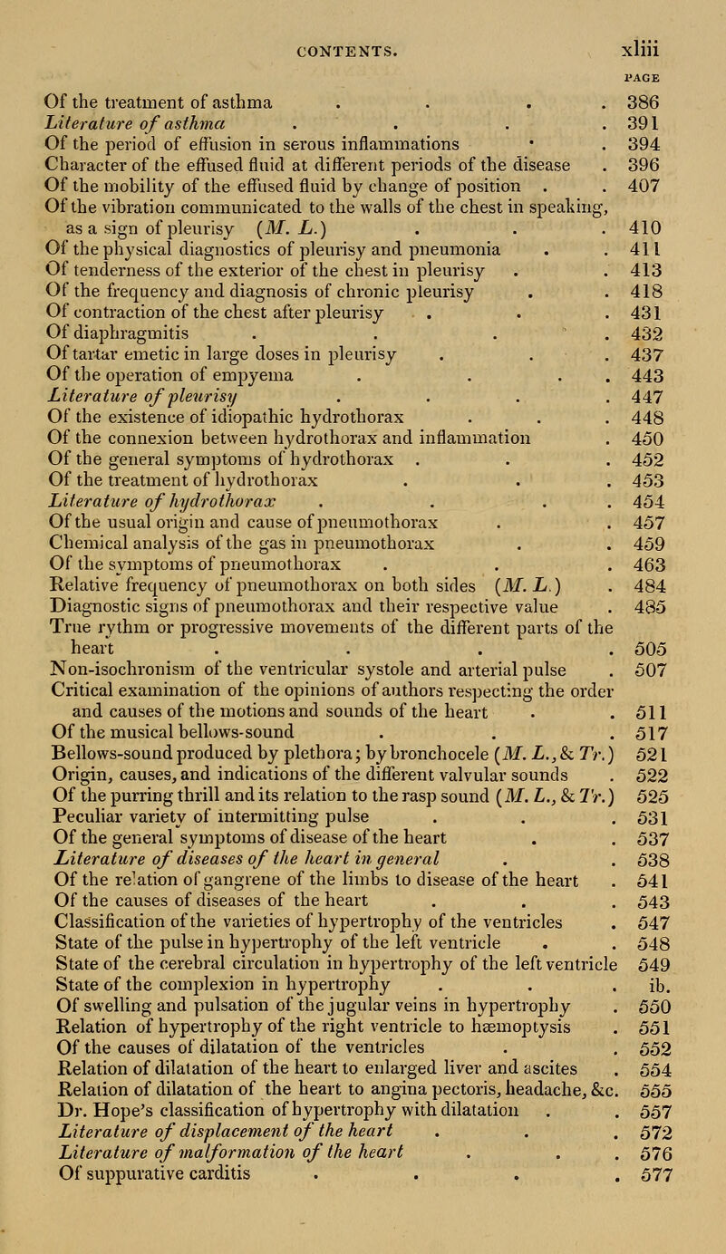 l'AGE Of the treatment of asthma . . 386 Literature of asthma . . . . 391 Of the period of effusion in serous inflammations '• . 394 Character of the effused fluid at different periods of the disease . 396 Of the mobility of the effused fluid by change of position . . 407 Of the vibration communicated to the walls of the chest in speaking, as a sign of pleurisy (M. L.) . . .410 Of the physical diagnostics of pleurisy and pneumonia . .411 Of tenderness of the exterior of the chest in pleurisy . . 413 Of the frequency and diagnosis of chronic pleurisy . . 418 Of contraction of the chest after pleurisy . . .431 Of diaphragmitis .... 432 Of tartar emetic in large doses in pleurisy . . . 437 Of the operation of empyema . . . 443 Literature of pleurisy .... 447 Of the existence of idiopathic hydrothorax . . . 448 Of the connexion between hydrothorax and inflammation . 450 Of the general symptoms of hydrothorax . . . 452 Of the treatment of hydrothorax . . . 453 Literature of hydrothorax . . . . 454 Of the usual origin and cause of pneumothorax . . 457 Chemical analysis of the gas in pneumothorax . . 459 Of the symptoms of pneumothorax . . . 463 Relative frecpuency of pneumothorax on both sides (M. L.) . 484 Diagnostic signs of pneumothorax and their respective value . 485 True rythm or progressive movements of the different parts of the heart .... 505 Non-isochronism of the ventricular systole and arterial pulse . 507 Critical examination of the opinions of authors respecting the order and causes of the motions and sounds of the heart . .511 Of the musical bellows-sound . . . 517 Bellows-sound produced by plethora; by bronchocele (M. L., & Tr.) 521 Origin, causes, and indications of the different valvular sounds . 522 Of the purring thrill and its relation to the rasp sound (M. L., & Tr.) 525 Peculiar variety of intermitting pulse . . .531 Of the general symptoms of disease of the heart . . 537 Literature of diseases of the heart in general . . 538 Of the re^tion of gangrene of the limbs to disease of the heart . 541 Of the causes of diseases of the heart . . . 543 Classification of the varieties of hypertrophy of the ventricles . 547 State of the pulse in hypertrophy of the left ventricle . . 548 State of the cerebral circulation in hypertrophy of the left ventricle 549 State of the complexion in hypertrophy . . . ib. Of swelling and pulsation of the jugular veins in hypertrophy . 550 Relation of hypertrophy of the right ventricle to haemoptysis . 551 Of the causes of dilatation of the ventricles . . 552 Relation of dilatation of the heart to enlarged liver and ascites . 554 Relation of dilatation of the heart to angina pectoris, headache, &c. 555 Dr. Hope's classification of hypertrophy with dilatation . . 557 Literature of displacement of the heart . . . 572 Literature of malformation of the heart . . . 576 Of suppurative carditis . . . .577