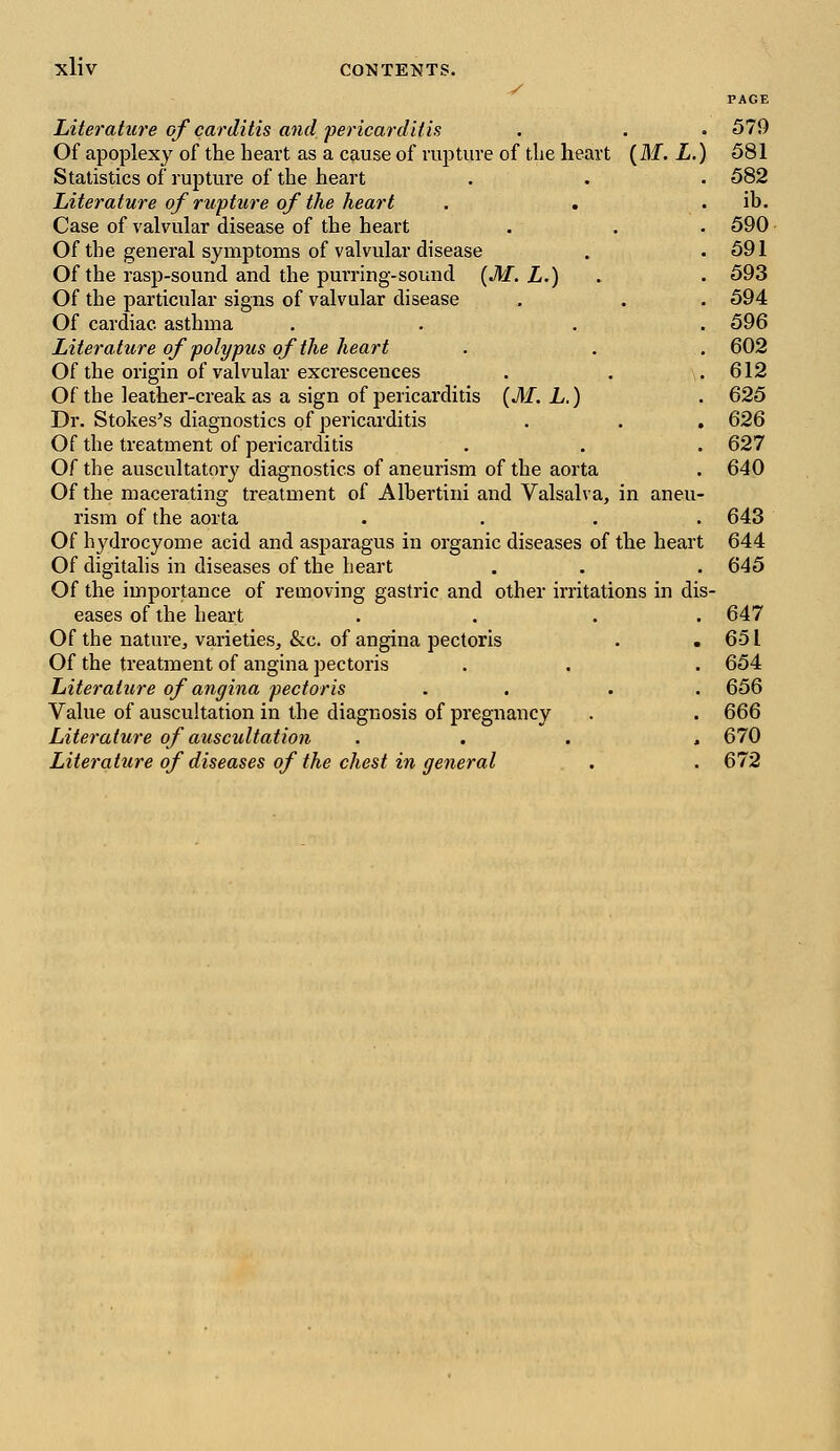 y PAGE Literature of carditis and pericarditis . . . 579 Of apoplexy of the heart as a cause of rupture of the heart (M. L.) 581 Statistics of rupture of the heart . . . 582 Literature of rupture of the heart . . . ib. Case of valvular disease of the heart . . . 590 Of the general symptoms of valvular disease . .591 Of the rasp-sound and the purring-sound (M. L.) . . 593 Of the particular signs of valvular disease . . . 594 Of cardiac asthma . . 596 Literature of polypus of the heart . . . 602 Of the origin of valvular excrescences . . .612 Of the leather-creak as a sign of pericarditis (M. L.) . 625 Dr. Stokes's diagnostics of pericarditis . . . 626 Of the treatment of pericarditis . . . 627 Of the auscultatory diagnostics of aneurism of the aorta . 640 Of the macerating treatment of Albertini and Valsalva, in aneu- rism of the aorta .... 643 Of hydrocyome acid and asparagus in organic diseases of the heart 644 Of digitalis in diseases of the heart . . . 645 Of the importance of removing gastric and other irritations in dis- eases of the heart . . . . 647 Of the nature, varieties, &c. of angina pectoris . . 651 Of the treatment of angina pectoris . . . 654 Literature of angina pectoris . . 656 Value of auscultation in the diagnosis of pregnancy . . 666 Literature of auscultation ... , 670 Literature of diseases of the chest in general . . 672