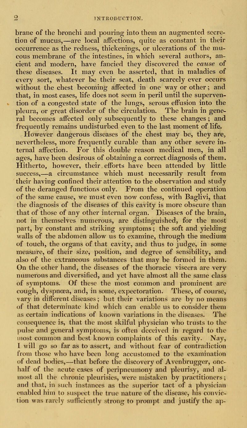 brane of the bronchi and pouring into them an augmented secre- tion of mucus,—are local affections, quite as constant in their occurrence as the redness, thickenings, or ulcerations of the mu- cous membrane of the intestines, in which several authors, an- cient and modern, have fancied they discovered the cause of these diseases. It may even be asserted, that in maladies of every sort, -whatever be their seat, death scarcely ever occurs without the chest becoming affected in one way or other; and that, in most cases, life does not seem in peril until the superven- tion of a congested state of the lungs, serous effusion into the pleura, or great disorder of the circulation. The brain in gene- ral becomes affected only subsequently to these changes; and frequently remains undisturbed even to the last moment of life. However dangerous diseases of the chest may be, they are, nevertheless, more frequently curable than any other severe in- ternal affection. For this double reason medical men, in all ages, have been desirous of obtaining a correct diagnosis of them. Hitherto, however, their. efforts have been attended by little success,—a circumstance which must necessarily result from their having confined their attention to the observation and study of the deranged functions only. From the continued operation of the same cause, we must even now confess, with Baglivi, that the diagnosis of the diseases of this cavity is more obscure than that of those of any other internal organ. Diseases of the brain, not in themselves numerous, are distinguished, for the most part, by constant and striking symptoms; the soft and yielding walls of the abdomen allow us to examine, through the medium of touch, the organs of that cavity, and thus to judge, in some measure, of their size, position, and degree of sensibility, and also of the extraneous substances that may be formed in them. On the other hand, the diseases of the thoracic viscera are very numerous and diversified, and yet have almost all the same class of symptoms. Of these the most common and prominent are cough, dyspnoea, and, in some, expectoration. These, of course, vary in different diseases; but their variations are by no means of that determinate kind which can enable us to consider them as certain indications of known variations in the diseases. The consequence is, that the most skilful physician who trusts to the pulse and general symptoms, is often deceived in regard to the most common and best known complaints of this cavity. Nay, I will go so far as to assert, and without fear of contradiction from those who have been long accustomed to the examination of dead bodies,—that before the discovery of Avenbrugger, one- half of the acute cases of peripneumony and pleurisy, and al- most all the chronic pleurisies, were mistaken by practitioners; and that, in such instances as the superior tact of a physician enabled him to suspect the true nature of the disease, his convic- tion was rarely sufficiently strong to prompt and justify the ap-