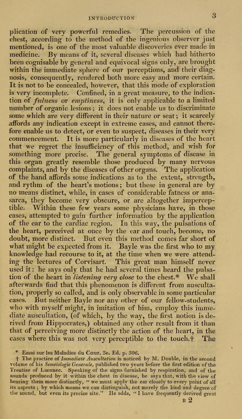 plication of very powerful remedies. The percussion of the chest, according to the method of the ingenious observer just mentioned, is one of the most valuable discoveries ever made in medicine. By means of it, several diseases which had hitherto been cognisable by general and equivocal signs only, are brought within the immediate sphere of our perceptions, and their diag- nosis, consequently, rendered both more easy and more certain. It is not to be concealed, however, that this mode of exploration is very incomplete. Confined, in a great measure, to the indica- tion of fulness or emptiness, it is only applicable to a limited number of organic lesions; it does not enable us to discriminate some which are very different in their nature or seat; it scarcely affords any indication except in extreme cases, and cannot there- fore enable us to detect, or even to suspect, diseases in their very commencement. It is more particularly in diseases of the heart that we regret the insufficiency of this method, and wish for something more precise. The general symptoms of disease in this organ greatly resemble those produced by many nervous complaints, and by the diseases of other organs. The application of the hand affords some indications as to the extent, strength, and rythm of the heart's motions; but these in general are by no means distinct, while, in cases of considerable fatness or ana- sarca, they become very obscure, or are altogether impercep- tible. Within these few years some physicians have, in those cases, attempted to gain further information by the application of the ear to the cardiac region. In this way, the pulsations of the heart, perceived at once by the ear and touch, become, no doubt, more distinct. But even this method comes far short of what might be expected from it. Bayle was the first who to my knowledge had recourse to it, at the time when we were attend- ing the lectures of Corvisart. This great man himself never used it: he says only that he had several times heard the pulsa- tion of the heart in listening very close to the chest.* We shall afterwards find that this phenomenon is different from ausculta- tion, properly so called, and is only observable in some particular cases. But neither Bayle nor any other of our fellow-students, who with myself might, in imitation of him, employ this imme- diate auscultation, (of which, by the way, the first notion is de- rived from Hippocrates,) obtained any other result from it than that of perceiving more distinctly the action of the heart, in the cases where this was not very perceptible to the touch.f The * Essai sur les Maladies du Cosur. Se. Ed. p. 396. \ The practice of Immediate Auscultation is noticed by M. Double, in the second volume of his Semeiologie Generate, published two years before the first edition of the Treatise of Laennec. Speaking of the signs furnished by respiration, and of the sounds produced by it within the chest in disease, he says that, with the view of hearing them more distinctly,  we must apply the ear closely to every point of all its aspects ; by which means we can distinguish, not merely the kind and degree of the sound, but even its precise site. He adds,  I have frequently derived great B 2