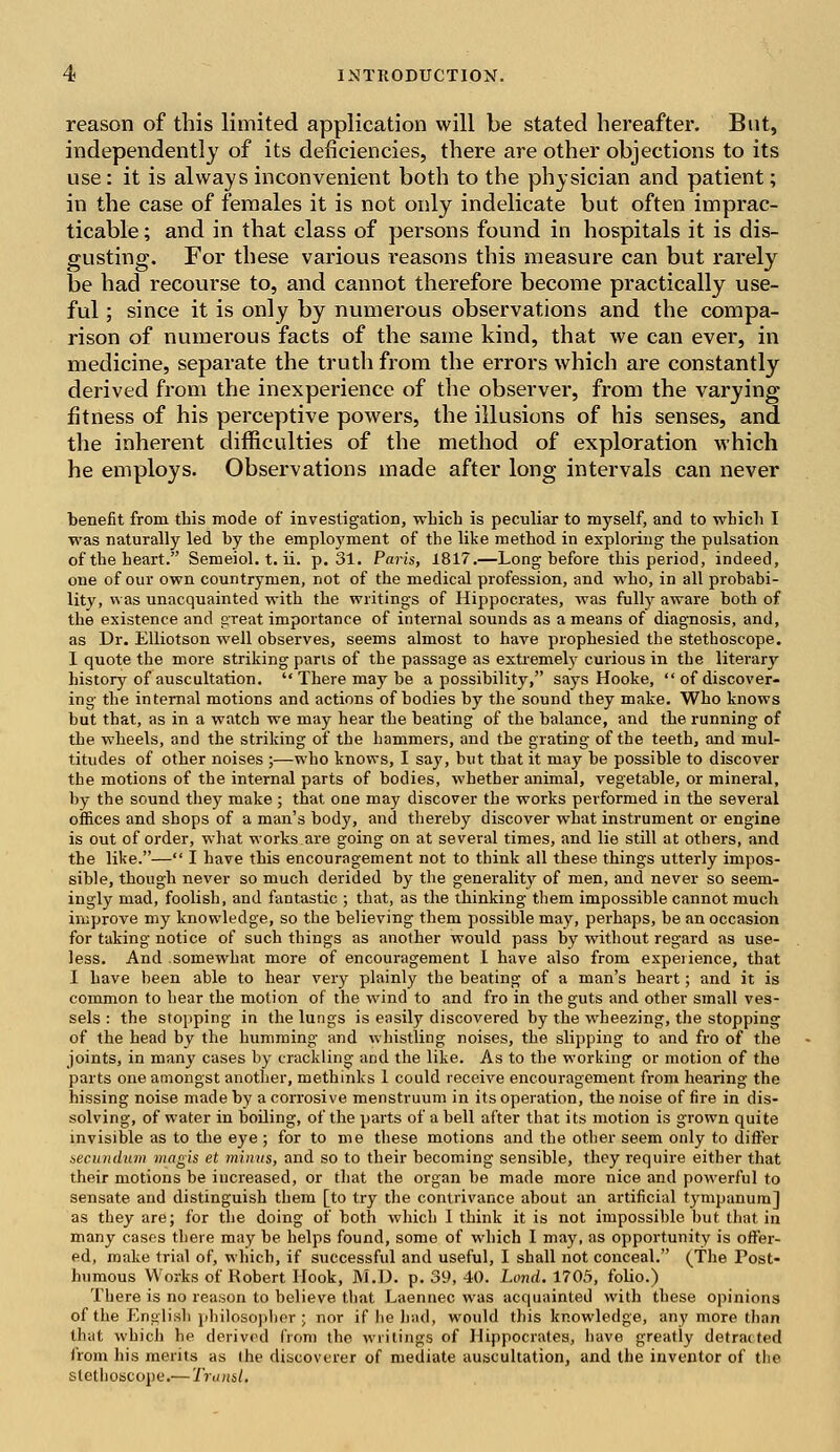 reason of this limited application will be stated hereafter. But, independently of its deficiencies, there are other objections to its use: it is always inconvenient both to the physician and patient; in the case of females it is not only indelicate but often imprac- ticable ; and in that class of persons found in hospitals it is dis- gusting. For these various reasons this measure can but rarely be had recourse to, and cannot therefore become practically use- ful ; since it is only by numerous observations and the compa- rison of numerous facts of the same kind, that we can ever, in medicine, separate the truth from the errors which are constantly derived from the inexperience of the observer, from the varying fitness of his perceptive powers, the illusions of his senses, and the inherent difficulties of the method of exploration which he employs. Observations made after long intervals can never benefit from this mode of investigation, which is peculiar to myself, and to which I was naturally led by the employment of the like method in exploring the pulsation of the heart. Semeiol. t. ii. p. 31. Paris, 1817.—Long before this period, indeed, one of our own countrymen, not of the medical profession, and who, in all probabi- lity, was unacquainted with the writings of Hippocrates, was fulhy aware both of the existence and great importance of internal sounds as a means of diagnosis, and, as Dr. Elliotson well observes, seems almost to have prophesied the stethoscope. I quote the more striking parts of the passage as extremely curious in the literary history of auscultation.  There may be a possibility, says Hooke, of discover- ing the internal motions and actions of bodies by the sound they make. Who knows but that, as in a watch we may hear the beating of the balance, and the running of the wheels, and the striking of the hammers, and the grating of the teeth, and mul- titudes of other noises ;—who knows, I say, but that it may he possible to discover the motions of the internal parts of bodies, whether animal, vegetable, or mineral, by the sound they make ; that one may discover the works performed in the several offices and shops of a man's body, and thereby discover what instrument or engine is out of order, what works are going on at several times, and lie still at others, and the like.— I have this encouragement not to think all these things utterly impos- sible, though never so much derided by the generality of men, and never so seem- ingly mad, foolish, and fantastic ; that, as the thinking them impossible cannot much improve my knowledge, so the believing them possible may, perhaps, be an occasion for taking notice of such things as another would pass by without regard as use- less. And somewhat more of encouragement 1 have also from experience, that I have been able to hear very plainly the beating of a man's heart; and it is common to hear the motion of the wind to and fro in the guts and other small ves- sels : the stopping in the lungs is easily discovered by the wheezing, the stopping of the head by the humming and whistling noises, the slipping to and fro of the joints, in many cases by crackling and the like. As to the working or motion of the parts one amongst another, methinks 1 could receive encouragement from hearing the hissing noise made by a corrosive menstruum in its operation, the noise of fire in dis- solving, of water in boiling, of the parts of a bell after that its motion is grown quite invisible as to the eye ; for to me these motions and the other seem only to differ secundum magis et minus, and so to their becoming sensible, they require either that their motions be increased, or that the organ be made more nice and powerful to sensate and distinguish them [to try the contrivance about an artificial tympanum] as they are; for the doing of both which 1 think it is not impossible but that in many cases there may be helps found, some of which I may, as opportunity is offer- ed, make trial of, which, if successful and useful, I shall not conceal. (The Post- humous Works of Robert Hook, M.U. p. 39, 40. Lond. 1705, folio.) There is no reason to believe that Laennec was acquainted with these opinions of the English philosopher; nor if he bad, would this knowledge, any more than that which he derived from the writings of Hippocrates, have greatly detracted from his merits as (he discoverer of mediate auscultation, and the inventor of the stethoscope.-—Transl,