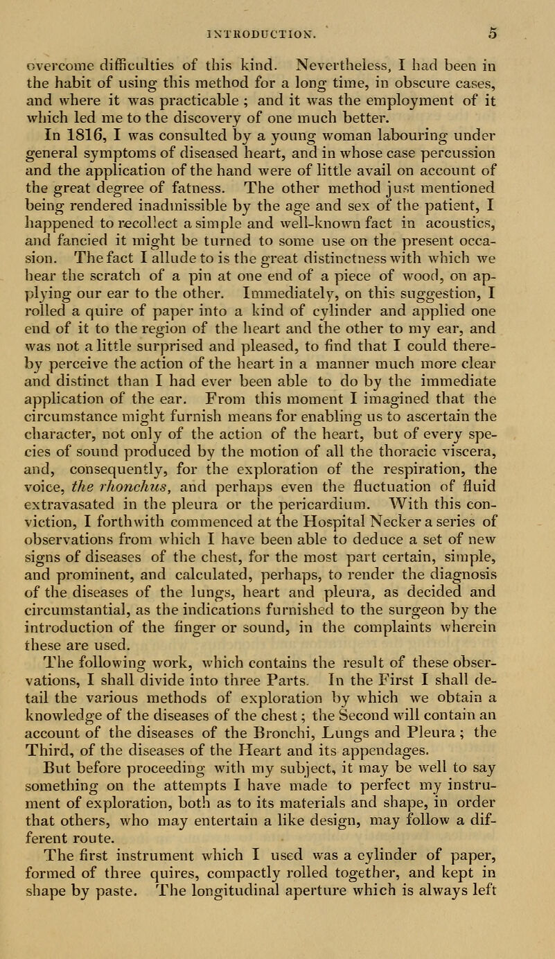 overcome difficulties of this kind. Nevertheless, I had been in the habit of using this method for a long time, in obscure cases, and where it was practicable ; and it wras the employment of it which led me to the discovery of one much better. In 1816, I was consulted by a young woman labouring under general symptoms of diseased heart, and in whose case percussion and the application of the hand were of little avail on account of the great degree of fatness. The other method just mentioned being rendered inadmissible by the age and sex of the patient, I happened to recollect a simple and well-known fact in acoustics, and fancied it might be turned to some use on the present occa- sion. The fact I allude to is the great distinctness with which we hear the scratch of a pin at one end of a piece of wood, on ap- plying our ear to the other. Immediately, on this suggestion, I rolled a quire of paper into a kind of cylinder and applied one end of it to the region of the heart and the other to my ear, and was not a little surprised and pleased, to find that I could there- by perceive the action of the heart in a manner much more clear and distinct than I had ever been able to do by the immediate application of the ear. From this moment I imagined that the circumstance might furnish means for enabling; us to ascertain the character, not only of the action of the heart, but of every spe- cies of sound produced by the motion of all the thoracic viscera, and, consequently, for the exploration of the respiration, the voice, the rhonchus, and perhaps even the fluctuation of fluid extravasated in the pleura or the pericardium. With this con- viction, I forthwith commenced at the Hospital Necker a series of observations from which I have been able to deduce a set of new signs of diseases of the chest, for the most part certain, simple, and prominent, and calculated, perhaps, to render the diagnosis of the diseases of the lungs, heart and pleura, as decided and circumstantial, as the indications furnished to the surgeon by the introduction of the finger or sound, in the complaints wherein these are used. The following work, which contains the result of these obser- vations, I shall divide into three Parts. In the First I shall de- tail the various methods of exploration by which we obtain a knowledge of the diseases of the chest; the Second will contain an account of the diseases of the Bronchi, Lungs and Pleura; the Third, of the diseases of the Heart and its appendages. But before proceeding with my subject, it may be well to say something on the attempts I have made to perfect my instru- ment of exploration, both as to its materials and shape, in order that others, who may entertain a like design, may follow a dif- ferent route. The first instrument which I used was a cylinder of paper, formed of three quires, compactly rolled together, and kept in shape by paste. The longitudinal aperture which is always left