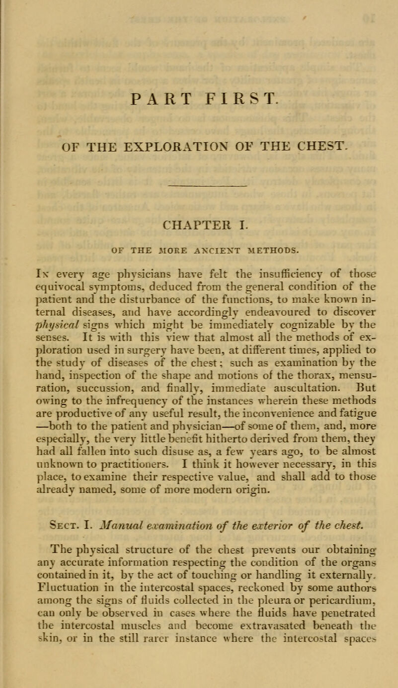 PART FIRST. OF THE EXPLORATION OF THE CHEST. CHAPTER I. OF THE .MORE ANCIENT METHODS. Ik every age physicians have felt the insufficiency of those equivocal symptoms, deduced from the general condition of the patient and the disturbance of the functions, to make known in- ternal diseases, and have accordingly endeavoured to discover physical signs which might be immediately cognizable by the senses. It is with this view that almost all the methods of ex- ploration used in surgery have been, at different times, applied to the study of diseases of the chest; such as examination by the hand, inspection of the shape and motions of the thorax, mensu- ration, succussion, and finally, immediate auscultation. But owing to the infrequency of the instances wherein these methods are productive of any useful result, the inconvenience and fatigue —both to the patient and phvsician—of some of them, and, more especially, the verv little benefit hitherto derived from them, they had all fallen into such disuse as, a few years ago, to be almost unknown to practitioners. I think it however necessary, in this place, to examine their respective value, and shall add to those already named, some of more modern origin. Sect. I. Manual examination of the exterior of the chest. The physical structure of the chest prevents our obtaining any accurate information respecting the condition of the organ* contained in it, by the act of touching or handling it externally. Fluctuation in the intercostal spaces, reckoned by some authors among the signs of fluids collected in the pleura or pericardium, can only be observed in cases where the fluids have penetrated the intercostal muscles and become extravasated beneath the -kin, or in the still rarer instance where the intercostal space-