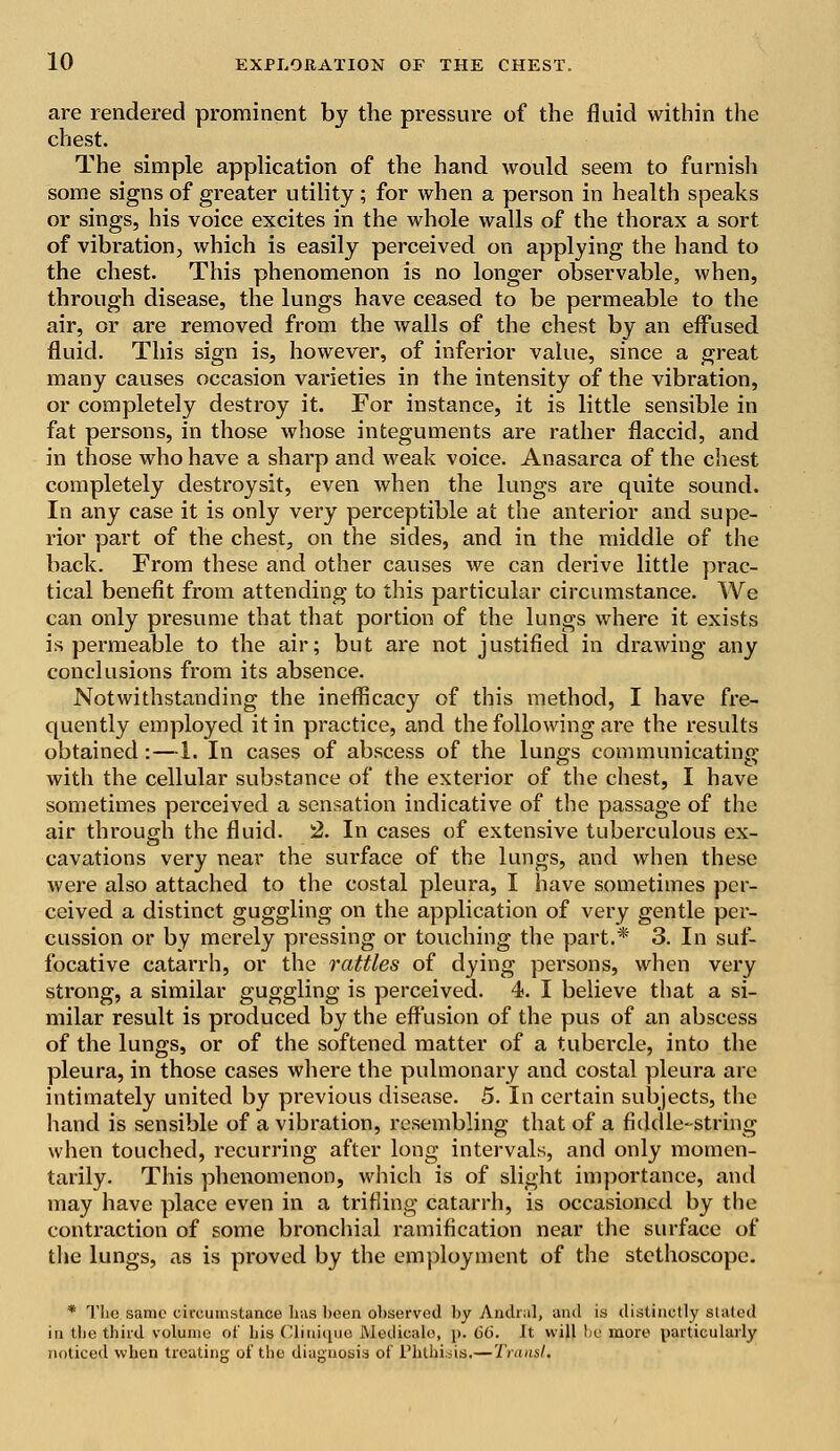 are rendered prominent by the pressure of the fluid within the chest. The simple application of the hand would seem to furnish some signs of greater utility; for when a person in health speaks or sings, his voice excites in the whole walls of the thorax a sort of vibration, which is easily perceived on applying the hand to the chest. This phenomenon is no longer observable, when, through disease, the lungs have ceased to be permeable to the air, or are removed from the walls of the chest by an effused fluid. This sign is, however, of inferior value, since a great many causes occasion varieties in the intensity of the vibration, or completely destroy it. For instance, it is little sensible in fat persons, in those whose integuments are rather flaccid, and in those who have a sharp and weak voice. Anasarca of the chest completely destroysit, even when the lungs are quite sound. In any case it is only very perceptible at the anterior and supe- rior part of the chest, on the sides, and in the middle of the back. From these and other causes we can derive little prac- tical benefit from attending to this particular circumstance. We can only presume that that portion of the lungs where it exists is permeable to the air; but are not justified in drawing any conclusions from its absence. Notwithstanding the inefficacy of this method, I have fre- quently employed it in practice, and the following are the results obtained:—1. In cases of abscess of the lungs communicating with the cellular substance of the exterior of the chest, I have sometimes perceived a sensation indicative of the passage of the air through the fluid. 2. In cases of extensive tuberculous ex- cavations very near the surface of the lungs, and when these were also attached to the costal pleura, I have sometimes per- ceived a distinct guggling on the application of very gentle per- cussion or by merely pressing or touching the part.* 3. In suf- focative catarrh, or the rattles of dying persons, when very strong, a similar guggling is perceived. 4. I believe that a si- milar result is produced by the effusion of the pus of an abscess of the lungs, or of the softened matter of a tubercle, into the pleura, in those cases where the pulmonary and costal pleura are intimately united by previous disease. 5. In certain subjects, the hand is sensible of a vibration, resembling that of a fiddle-string when touched, recurring after long intervals, and only momen- tarily. This phenomenon, which is of slight importance, and may have place even in a trifling catarrh, is occasioned by the contraction of some bronchial ramification near the surface of the lungs, as is proved by the employment of the stethoscope. * The same circumstance has been observed by Andral, anil is distinctly stated in tlie third volume of bis Clinique Aiedicalo, p. 66. Jt will bo more particularly noticed when treating of the diagnosis of Phthisis.—Transl.