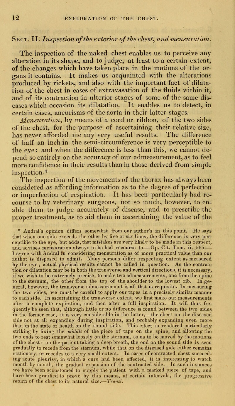 Sect. II. Inspection of the exterior of the chest, and mensuration. The inspection of the naked chest enables us to perceive any alteration in its shape, and to judge, at least to a certain extent, of the changes which have taken place in the motions of the or- gans it contains. It makes us acquainted with the alterations produced by rickets, and also with the important fact of dilata- tion of the chest in cases of extravasation of the fluids within it, and of its contraction in ulterior stages of some of the same dis- eases which occasion its dilatation. It enables us to detect, in certain cases, aneurisms of the aorta in their latter stages. Mensuration, by means of a cord or ribbon, of the two sides of the chest, for the purpose of ascertaining their relative size, has never afforded me any very useful results. The difference of half an inch in the semi-circumference is very perceptible to the eye: and when the difference is less than this, we cannot de- pend so entirely on the accuracy of our admeasurement, as to feel more confidence in their results than in those derived from simple inspection.* The inspection of the movements of the thorax has always been considered as affording information as to the degree of perfection or imperfection of respiration. It has been particularly had re- course to by veterinary surgeons, not so much, however, to en- able them to judge accurately of disease, and to prescribe the proper treatment, as to aid them in ascertaining the value of the * Andral's opinion differs somewhat from our author's in this point. He says that when one side exceeds the other by five or six lines, the difference is very per- ceptible to the eye, but adds, that mistakes are very likely to be made in this respect, and advises mensuration always to be had recourse to.—Op. Cit. Tom. ii. 565.— I agree with Andral in considering mensuration as of more practical value than our author is disposed to admit. Many persons differ respecting extent as measured by the eye; actual physical results cannot be called in question. As tbe contrac- tion or dilatation may be in both the transverse and vertical directions, it is necessary, if we wish to be extremely precise, to make two admeasurements, one from the spine to the sternum, the other from the top of the shoulder to the lowest rib. In ge- neral, however, the transverse admeasurement is all that is requisite. In measuring the two sides, we must be careful to apply our tapes in a precisely similar manner to each side. In ascertaining the transverse extent, we first make our measurements after a complete expiration, and then after a full inspiration. It will thus fre- quently be seen that, although little or no difference is found between the two sides in the former case, it is very considerable in the latter,—the chest on the diseased side not at all expanding during inspiration, and probably expanding even more than in the state of health on the sound side. This effect is rendered particularly striking by fixing the middle of the piece of tape on the spine, and allowing the two ends to rest somewhat loosely on the sternum, so as to be moved by the motions of the chest: on the patient taking a deep breath, the end on the sound side is seen gradually to recede from the sternum, while that on the diseased side either remains stationary, or recedes to a very small extent. In cases of contracted chest succeed- ing acute pleurisy, in which a cure had been effected, it is interesting to watch month by month, the gradual expansion of the contracted side. In such instances we have been accustomed to supply the patient with a marked piece of tape, and have been gratified to pipve by this meaus, at certain intervals, the progressive return of the chest to its natural size.— Trunsl.