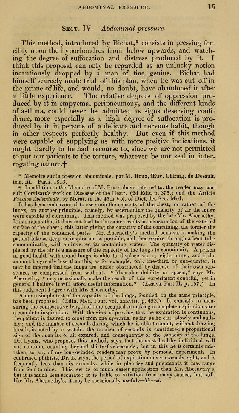 Sect. IV. Abdominal pressure. This method, introduced by Bichat,* consists in pressing for- cibly upon the hypochondres from below upwards, and watch- ing the degree of suffocation and. distress produced by it. I think this proposal can only be regarded as an unlucky notion incautiously dropped by a man of fine genius. Bichat had himself scarcely made trial of this plan, when he was cut off in the prime of life, and would, no doubt, have abandoned it after a little experience. The relative degrees of oppression pro- duced by it in empyema, peripneumony, and the different kinds of asthma, could never be admitted as signs deserving confi- dence, more especially as a high degree of suffocation is pro- duced by it in persons of a delicate and nervous habit, though in other respects perfectly healthy. But even if this method were capable of supplying us with more positive indications, it ought hardly to be had recourse to, since we are not permitted to put our patients to the torture, whatever be our zeal in inter- rogating nature.-f* * Memoire sur la pression abdominale, par M. Roux, CEuv. Chirurg. de Desault, torn. iii. Paris, 1813. + In addition to the Memoire of M. Roux above referred to, the reader may con- sult Corvisart's work on Diseases of the Heart, (2d Edit. p. 375,) and the Article Pression Abdominale, by Merat, in the 45th Vol. of Diet, des Sec. Med. It has been endeavoured to ascertain the capacity of the chest, or rather of the lungs, on another principle, namely, by ascertaining the quantity of air the lungs were capable of containing. This method was proposed by the late Mr. Abernethy. It is obvious that it does not lead to the same results as mensuration of the external surface of the chest; this latter giving the capacity of the containing, the former the capacity of the contained parts. Mr. Abernethy's method consists in making the patient take as deep an inspiration as possible, and then expire through a bent tube communicating with an inverted jar containing water. The quantity of water dis- placed by the air is a measure of the capacity of the lungs to contain air. A person in good health with sound lungs is able to displace six or eight pints ; and if the amount be greatly less than this, as for example, only one-third or one-quarter, it may be inferred that the lungs are either obstructed by disease of their own sub- stance, or compressed from without.  Muscular debility or spasm, says Mr. Abernethy,  may occasionally make the result of this experiment doubtful, yet in general I believe it will afford useful information. (Essays, Part II. p. 157.) In this judgment I agree with Mr. Abernethy. A more simple test of the capacity of the lungs, founded on the same principle, has been proposed. (Edin. Med. Jour. vol. xxxviii. p. 453.) It consists in mea- suring the comparative length of time occupied in making a complete expiration after a complete inspiration. With the view of proving that the expiration is continuous, the patient is desired to count from one upwards, as far as he can, slowly and audi- bly ; and the number of seconds during which he is able to count, without drawing breath, is noted by a watch: the number of seconds is considered a proportional sign of the quantity of air expired, and consequently of the capacity of the lungs. Dr. Lyons, who proposes this method, says, that the most healthy individual will not continue counting beyond thirty-five seconds; but in this he is certainly mis- taken, as any of my long-winded readers may prove by personal experiment. In confirmed phthisis, Dr. L. says, the period of expiration never exceeds eight, and is frequently less than six seconds; while in pleurisy and pneumonia it may range from four to nine. This test is of much easier application than Mr. Abernethy's, but it is much less accurate : it is liable to vitiation from many causes, but still, like Mr. Abernethy's, it may be occasionally useful.—Transl.