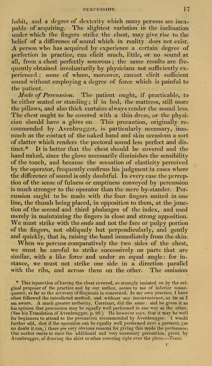 habit* and a degree of dexterity which many persons are inca- pable of acquiring. The slightest variation in the inclination under which the fingers strike the chest, may give rise to the belief of a difference of sound which in reality does not exist. A person who has acquired by expei'ience a certain degree of perfection in practice, can elicit much, little, or no sound at all, from a chest perfectly sonorous ; the same results are fre- quently obtained involuntarily by physicians not sufficiently ex- perienced ; some of whom, moreover, cannot elicit sufficient sound without employing a degree of force which is painful to the patient. Mode of Percussion. The patient ought, if practicable, to be either seated or standing; if in bed, the mattress, still more the pillows, and also thick curtains always render the sound less. The chest ought to be covered with a thin dress, or the physi- cian should have a glove on. This precaution, originally re- commended by Avenbrugger, is particularly necessary, inas- much as the contact of the naked hand and skin occasions a sort of clatter which renders the pectoral sound less perfect and dis- tinct.* It is better that the chest should be covered and the hand naked, since the glove necessarily diminishes the sensibility of the touch, and because the sensation of elasticity perceived by the operator, frequently confirms his judgment in cases where the difference of sound is only doubtful. In every case the percep- tion of the sense of fulness or emptiness conveyed by percussion is much stronger to the operator than the mere by-stander. Per- cussion ought to be made with the four fingers united in one line, the thumb being placed, in opposition to them, at the junc- tion of the second and third phalanges of the index, and used merely in maintaining the fingers in close and strong apposition. We must strike with the ends and not the face or pulpy portion of the fingers, not obliquely but perpendicularly, and gently and quickly, that is, raising the hand immediately from the skin. When we percuss comparatively the two sides of the chest, we must be careful to strike successively on parts that are similar, with a like force and under an equal angle: for in- stance, we must not strike one side in a direction parallel with the ribs, and across them on the other. The omission * This injunction of having the chest covered, so strongly insisted on by the ori- ginal proposer of the practice and by our author, seems to ine of inferior conse- quence, as far as the accuracy of diagnosis is concerned. In my own practice, 1 have often followed the interdicted method, and without any inconvenience, as far as I am aware. A much greater authority, Corvisart, did the same : and he gives it as his opinion that percussion may be equally well performed in one way as the other. (See his Translation of Avenbrugger, p. 20.) He however says, that it may be well for beginners to attend to the precaution recommended by Avenbrugger. I would further add, that if the operation can be equally well performed over a garment, (as no doubt it can,) there are very obvious reasons for giving this mode the preference. Our author omits to state the additional and very necessary precaution, given by Avenbrugger, of drawing the shirt or other covering tight over the place.—Trans. C