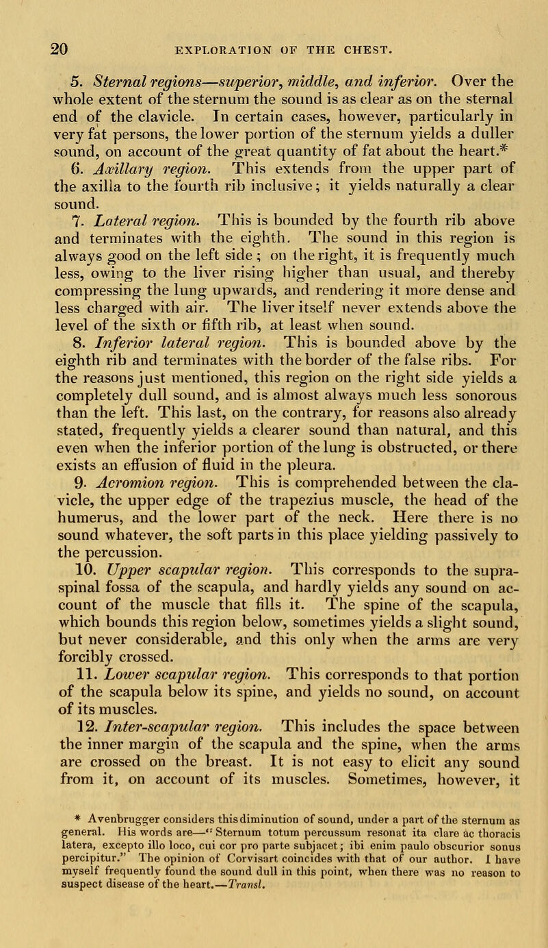 5. Sternal regions—superior, middle, and inferior. Over the whole extent of the sternum the sound is as clear as on the sternal end of the clavicle. In certain cases, however, particularly in very fat persons, the lower portion of the sternum yields a duller sound, on account of the great quantity of fat about the heart.* 6. Axillary region. This extends from the upper part of the axilla to the fourth rib inclusive; it yields naturally a clear sound. 7- Lateral region. This is bounded by the fourth rib above and terminates with the eighth. The sound in this region is always good on the left side ; on the right, it is frequently much less, owing to the liver rising higher than usual, and thereby compressing the lung upwards, and rendering it more dense and less charged with air. The liver itself never extends above the level of the sixth or fifth rib, at least when sound. 8. Inferior lateral region. This is bounded above by the eighth rib and terminates with the border of the false ribs. For the reasons just mentioned, this region on the right side yields a completely dull sound, and is almost always much less sonorous than the left. This last, on the contrary, for reasons also already stated, frequently yields a clearer sound than natural, and this even when the inferior portion of the lung is obstructed, or there exists an effusion of fluid in the pleura. 9- Acromion region. This is comprehended between the cla- vicle, the upper edge of the trapezius muscle, the head of the humerus, and the lower part of the neck. Here there is no sound whatever, the soft parts in this place yielding passively to the percussion. 10. Upper scapular region. This corresponds to the supra- spinal fossa of the scapula, and hardly yields any sound on ac- count of the muscle that fills it. The spine of the scapula, which bounds this region below, sometimes yields a slight sound, but never considerable, and this only when the arms are very forcibly crossed. 11. Lower scapular region. This corresponds to that portion of the scapula below its spine, and yields no sound, on account of its muscles. 12. Inter-scapular region. This includes the space between the inner margin of the scapula and the spine, when the arms are crossed on the breast. It is not easy to elicit any sound from it, on account of its muscles. Sometimes, however, it * Avenbrugger considers this diminution of sound, under a part of the sternum as general. His words are—,: Sternum totum percussum resonat ita clare ac thoracis latera, excepto illo loco, cui cor pro parte subjacet; ibi enim paulo obscurior sonus percipitur. The opinion of Corvisart coincides with that of our author. 1 have myself frequently found the sound dull in this point, when there was no reason to suspect disease of the heart.—Transl.