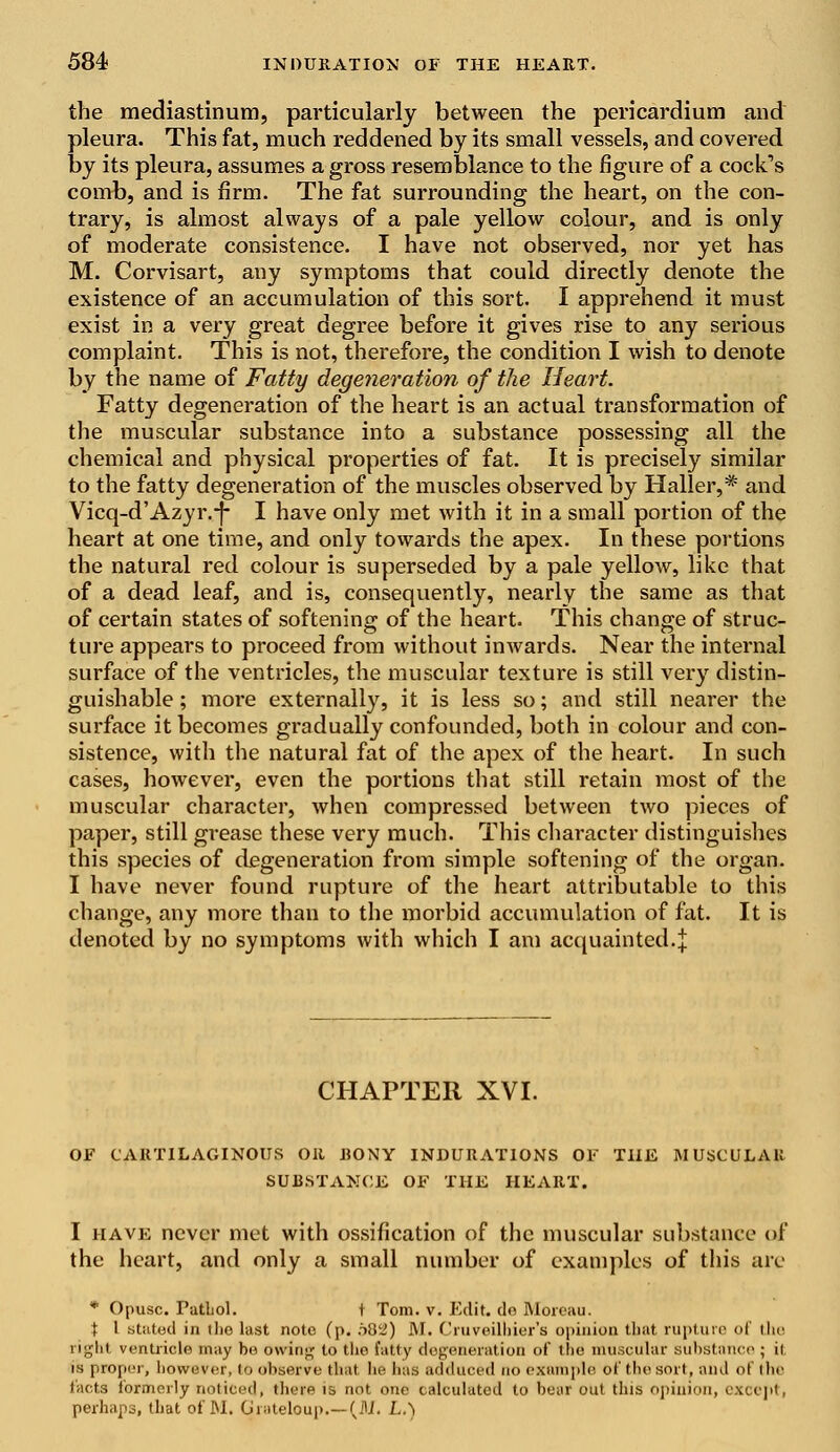 the mediastinum, particularly between the pericardium and pleura. This fat, much reddened by its small vessels, and covered by its pleura, assumes a gross resemblance to the figure of a cock^s comb, and is firm. The fat surrounding the heart, on the con- trary, is almost always of a pale yellow colour, and is only of moderate consistence. I have not observed, nor yet has M. Corvisart, any symptoms that could directly denote the existence of an accumulation of this sort. I apprehend it must exist in a very great degree before it gives rise to any serious complaint. This is not, therefore, the condition I wish to denote by the name of Fatty degeneration of the Heart. Fatty degeneration of the heart is an actual transformation of the muscular substance into a substance possessing all the chemical and physical properties of fat. It is precisely similar to the fatty degeneration of the muscles observed by Haller,* and Vicq-d'Azyr.-f- I have only met with it in a small portion of the heart at one time, and only towards the apex. In these portions the natural red colour is superseded by a pale yellow, like that of a dead leaf, and is, consequently, nearly the same as that of certain states of softening of the heart. This change of struc- ture appears to proceed from without inwards. Near the internal surface of the ventricles, the muscular texture is still very distin- guishable ; more externally, it is less so; and still nearer the surface it becomes gradually confounded, both in colour and con- sistence, with the natural fat of the apex of the heart. In such cases, however, even the portions that still retain most of the muscular character, when compressed between two pieces of paper, still grease these very much. This character distinguishes this species of degeneration from simple softening of the organ. I have never found rupture of the heart attributable to this change, any more than to the morbid accumulation of fat. It is denoted by no symptoms with which I am acquainted.j CHAPTER XVI. OF CARTILAGINOUS OR BONY INDURATIONS OF THE MUSCULAR SUBSTANCE OF THE HEART. I have never met with ossification of the muscular substance of the heart, and only a small number of examples of this are * Opusc. PutLol. t Tom. v. Edit, de Moreau. % I stutod in tlio last note (p. o82) JM. Cruveilhier's opinion that rupture of the right ventricle may be owing to the fatty degeneration of the muscular substance ; ii is proper, however, to observe that he has adduced no example of the sort, and of the facts formerly noticed) there is not one calculated to bear out this opinion, except, perhaps, that of M. Giateloup.—(M. LA