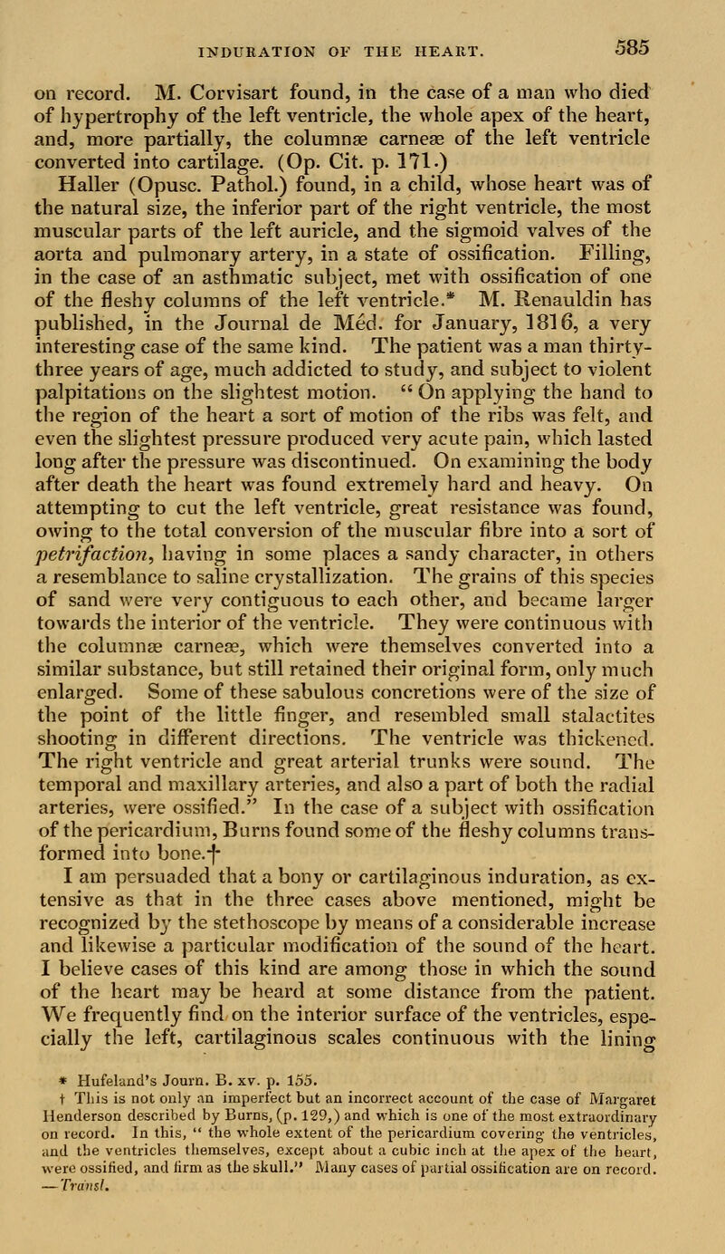 on record. M. Corvisart found, in the case of a man who died of hypertrophy of the left ventricle, the whole apex of the heart, and, more partially, the columnae carneae of the left ventricle converted into cartilage. (Op. Cit. p. 171 •) Haller (Opusc. Pathol.) found, in a child, whose heart was of the natural size, the inferior part of the right ventricle, the most muscular parts of the left auricle, and the sigmoid valves of the aorta and pulmonary artery, in a state of ossification. Filling, in the case of an asthmatic subject, met with ossification of one of the fleshy columns of the left ventricle.* M. Renauldin has published, in the Journal de Med. for January, 1816, a very interesting case of the same kind. The patient was a man thirty- three years of age, much addicted to study, and subject to violent palpitations on the slightest motion.  On applying the hand to the region of the heart a sort of motion of the ribs was felt, and even the slightest pressure produced very acute pain, which lasted long after the pressure was discontinued. On examining the body after death the heart was found extremely hard and heavy. On attempting to cut the left ventricle, great resistance was found, owing to the total conversion of the muscular fibre into a sort of petrifaction, having in some places a sandy character, in others a resemblance to saline crystallization. The grains of this species of sand were very contiguous to each other, and became larger towards the interior of the ventricle. They were continuous with the columnae carneae, which were themselves converted into a similar substance, but still retained their original form, only much enlarged. Some of these sabulous concretions were of the size of the point of the little finger, and resembled small stalactites shooting in different directions. The ventricle was thickened. The right ventricle and great arterial trunks were sound. The temporal and maxillary arteries, and also a part of both the radial arteries, were ossified. In the case of a subject with ossification of the pericardium, Burns found some of the fleshy columns trans- formed into bone.-f- I am persuaded that a bony or cartilaginous induration, as ex- tensive as that in the three cases above mentioned, might be recognized by the stethoscope by means of a considerable increase and likewise a particular modification of the sound of the heart. I believe cases of this kind are among those in which the sound of the heart may be heard at some distance from the patient. We frequently find on the interior surface of the ventricles, espe- cially the left, cartilaginous scales continuous with the lining * Hufeland's Journ. B. xv. p. 155. t This is not only an imperfect but an incorrect account of the case of Margaret Henderson described by Burns, (p. 129,) and which is one of the most extraordinary on record. In this,  the whole extent of the pericardium covering the ventricles, and the ventricles themselves, except about a cubic inch at the apex of the heart, were ossified, and firm as the skull. Many cases of partial ossification are on record. — Trdnsl.