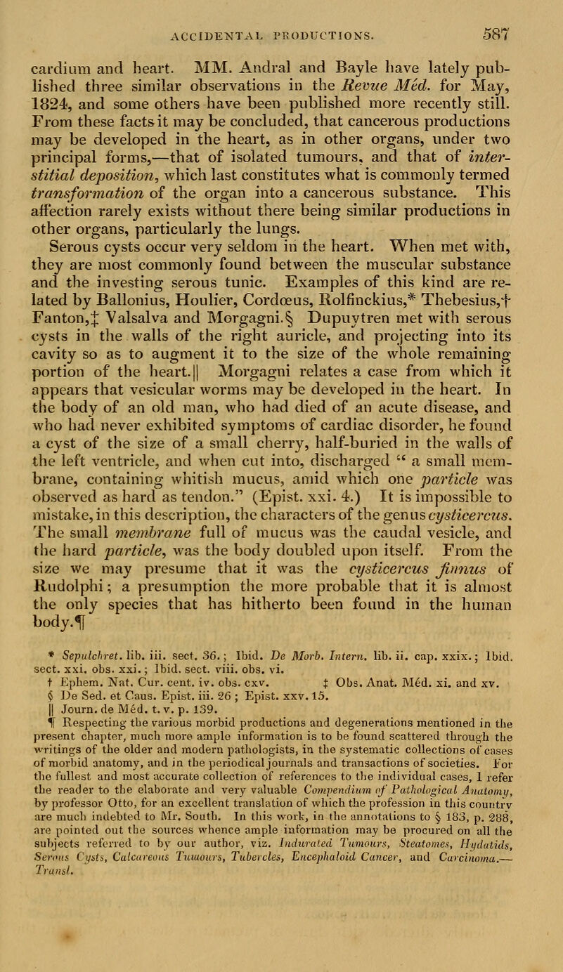 cardium and heart. MM. Andral and Bayle have lately pub- lished three similar observations in the Revue Med. for May, 1824, and some others have been published more recently still. From these facts it may be concluded, that cancerous productions may be developed in the heart, as in other organs, under two principal forms,—that of isolated tumours, and that of inter- stitial deposition, which last constitutes what is commonly termed transformation of the organ into a cancerous substance. This affection rarely exists without there being similar productions in other organs, particularly the lungs. Serous cysts occur very seldom in the heart. When met with, they are most commonly found between the muscular substance and the investing serous tunic. Examples of this kind are re- lated by Ballonius, Houlier, Cordceus, Rolfinckius,* Thebesius,*t Fanton,J Valsalva and Morgagni.§ Dupuytren met with serous cysts in the walls of the right auricle, and projecting into its cavity so as to augment it to the size of the whole remaining portion of the heart.|| Morgagni relates a case from which it appears that vesicular worms may be developed in the heart. In the body of an old man, who had died of an acute disease, and who had never exhibited symptoms of cardiac disorder, he found a cyst of the size of a small cherry, half-buried in the walls of the left ventricle, and when cut into, discharged  a small mem- brane, containing whitish mucus, amid which one particle was observed as hard as tendon. (Epist. xxi. 4.) It is impossible to mistake, in this description, the characters of the genus cysticercus. The small membrane full of mucus was the caudal vesicle, and the hard particle, was the body doubled upon itself. From the size we may presume that it was the cysticercus Jinnus of Rudolphi; a presumption the more probable that it is almost the only species that has hitherto been found in the human body. 5[ * Sepulchret. lib. iii. sect. 36.; Ibid. De Morb. Intern, lib. ii. cap. xxix.; Ibid, sect. xxi. obs. xxi.; Ibid. sect. viii. obs. vi. t Ephem. Nat. Cur. cent. iv. obs. cxv. t Obs. Anat. Med. xi. and xv. § De Sed. et Caus. Epist. iii. 26 ; Epist. xxv. 15. || Journ.de Med. t. v. p. 139. If Respecting the various morbid productions aud degenerations mentioned in the present chapter, much more ample information is to be found scattered through the writings of the older and modern pathologists, in the systematic collections of cases of morbid anatomy, and in the periodical journals and transactions of societies. Eor the fullest and most accurate collection of references to the individual cases, 1 refer the reader to the elaborate and very valuable Compendium of Pathological Anatomy, by professor Otto, for an excellent translation of which the profession in this countrv are much indebted to Mr. South. In this work, in the annotations to § 183, p. 288, are pointed out the sources whence ample information may be procured on all the subjects referred to by our author, viz. Indurated Tumours, Steatomes, Hydatids, Serous Cysts, Calcareous Tumours, Tubercles, Encephaioid Cancer, and Carcinoma.— Transl.