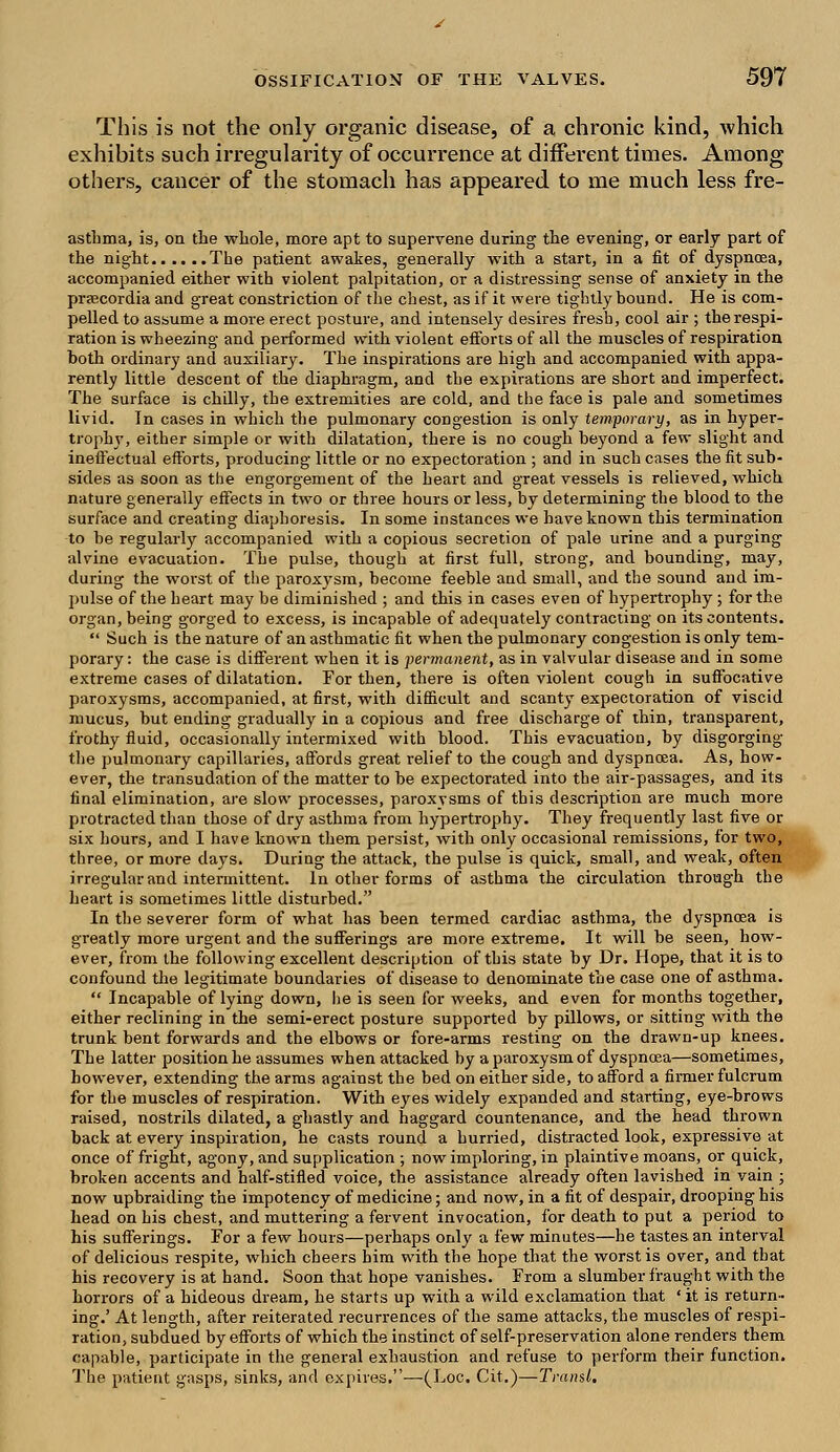 This is not the only organic disease, of a chronic kind, which exhibits such irregularity of occurrence at different times. Among others, cancer of the stomach has appeared to me much less fre- astbma, is, on the whole, more apt to supervene during the evening, or early part of the night The patient awakes, generally with a start, in a fit of dyspnoea, accompanied either with violent palpitation, or a distressing sense of anxiety in the prascordia and great constriction of the chest, as if it were tightly bound. He is com- pelled to assume a more erect posture, and intensely desires fresh, cool air ; the respi- ration is wheezing and performed with violent efforts of all the muscles of respiration both ordinary and auxiliary. The inspirations are high and accompanied with appa- rently little descent of the diaphragm, and the expirations are short and imperfect. The surface is chilly, the extremities are cold, and the face is pale and sometimes livid. In cases in which the pulmonary congestion is only temporary, as in hyper- trophy, either simple or with dilatation, there is no cough beyond a few slight and ineffectual efforts, producing little or no expectoration ; and in such cases the fit sub- sides as soon as the engorgement of the heart and great vessels is relieved, which nature generally effects in two or three hours or less, by determining the blood to the surface and creating diaphoresis. In some instances we have known this termination to be regularly accompanied with a copious secretion of pale urine and a purging alvine evacuation. The pulse, though at first full, strong, and bounding, may, during the worst of the paroxysm, become feeble and small, and the sound and im- pulse of the heart may be diminished ; and this in cases even of hypertrophy ; for the organ, being gorged to excess, is incapable of adequately contracting on its contents.  Such is the nature of an asthmatic fit when the pulmonary congestion is only tem- porary : the case is different when it is permanent, as in valvular disease and in some extreme cases of dilatation. For then, there is often violent cough in suffocative paroxysms, accompanied, at first, with difficult and scanty expectoration of viscid mucus, but ending gradually in a copious and free discharge of thin, transparent, frothy fluid, occasionally intermixed with blood. This evacuation, by disgorging the pulmonary capillaries, affords great relief to the cough and dyspncea. As, how- ever, the transudation of the matter to be expectorated into the air-passages, and its final elimination, are slow processes, paroxysms of this description are much more protracted than those of dry asthma from hypertrophy. They frequently last five or six hours, and I have known them persist, with only occasional remissions, for two, three, or more days. During the attack, the pulse is quick, small, and weak, often irregular and intermittent. In other forms of asthma the circulation through the heart is sometimes little disturbed. In the severer form of what has been termed cardiac asthma, the dyspnoea is greatly more urgent and the sufferings are more extreme. It will be seen, how- ever, from the following excellent description of this state by Dr. Hope, that it is to confound the legitimate boundaries of disease to denominate the case one of asthma.  Incapable of lying down, he is seen for weeks, and even for months together, either reclining in the semi-erect posture supported by pillows, or sitting with the trunk bent forwards and the elbows or fore-arms resting on the drawn-up knees. The latter position he assumes when attacked by a paroxysm of dyspnoea—sometimes, however, extending the arms against the bed on either side, to afford a firmer fulcrum for the muscles of respiration. With eyes widely expanded and starting, eye-brows raised, nostrils dilated, a ghastly and haggard countenance, and the head thrown back at every inspiration, he casts round a hurried, distracted look, expressive at once of fright, agony, and supplication ; now imploring, in plaintive moans, or quick, broken accents and half-stifled voice, the assistance already often lavished in vain ; now upbraiding the impotency of medicine; and now, in a fit of despair, drooping his head on his chest, and muttering a fervent invocation, for death to put a period to his sufferings. For a few hours—perhaps only a few minutes—he tastes an interval of delicious respite, which cheers bim with the hope that the worst is over, and that his recovery is at hand. Soon that hope vanishes. From a slumber fraught with the horrors of a hideous dream, he starts up with a wild exclamation that ' it is return- ing.' At length, after reiterated recurrences of the same attacks, the muscles of respi- ration, subdued by efforts of which the instinct of self-preservation alone renders them capable, participate in the general exhaustion and refuse to perform their function. The patient gasps, sinks, and expires.—(Loc. Cit.)—Transl.