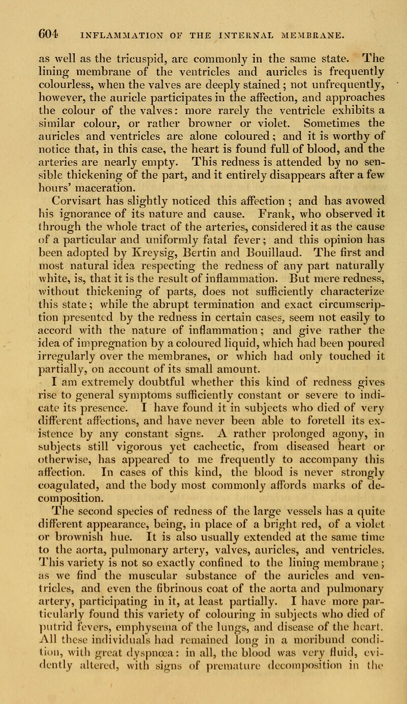 as well as the tricuspid, are commonly in the same state. The lining membrane of the ventricles and auricles is frequently colourless, when the valves are deeply stained ; not unfrequently, however, the auricle participates in the affection, and approaches the colour of the valves: more rarely the ventricle exhibits a similar colour, or rather browner or violet. Sometimes the auricles and ventricles are alone coloured; and it is worthy of notice that, in this case, the heart is found full of blood, and the arteries are nearly empty. This redness is attended by no sen- sible thickening of the part, and it entirely disappears after a few hours' maceration. Corvisart has slightly noticed this affection ; and has avowed his ignorance of its nature and cause. Frank, who observed it through the whole tract of the arteries, considered it as the cause of a particular and uniformly fatal fever; and this opinion has been adopted by Kreysig, Bertin and Bouillaud. The first and most natural idea respecting the redness of any part naturally white, is, that it is the result of inflammation. But mere redness, without thickening of parts, does not sufficiently characterize this state; while the abrupt termination and exact circumscrip- tion presented by the redness in certain cases, seem not easily to accord with the nature of inflammation; and give rather the idea of impregnation by a coloured liquid, which had been poured irregularly over the membranes, or which had only touched it partially, on account of its small amount. I am extremely doubtful whether this kind of redness gives rise to general symptoms sufficiently constant or severe to indi- cate its presence. I have found it in subjects who died of very different affections, and have never been able to foretell its ex- istence by any constant signs. A rather prolonged agony, in subjects still vigorous yet cachectic, from diseased heart or otherwise, has appeared to me frequently to accompany this affection. In cases of this kind, the blood is never strongly coagulated, and the body most commonly affords marks of de- composition. The second species of redness of the large vessels has a quite different appearance, being, in place of a bright red, of a violet or brownish hue. It is also usually extended at the same time to the aorta, pulmonary artery, valves, auricles, and ventricles. This variety is not so exactly confined to the lining membrane ; as we find the muscular substance of the auricles and ven- tricles, and even the fibrinous coat of the aorta and pulmonary artery, participating in it, at least partially. I have more par- ticularly found this variety of colouring in subjects who died of putrid fevers, emphysema of the lungs, and disease of the heart. All these individuals had remained long in a moribund condi- tion, with great dyspnoea: in all, the blood was very fluid, evi- dently altered, with signs of premature decomposition in the