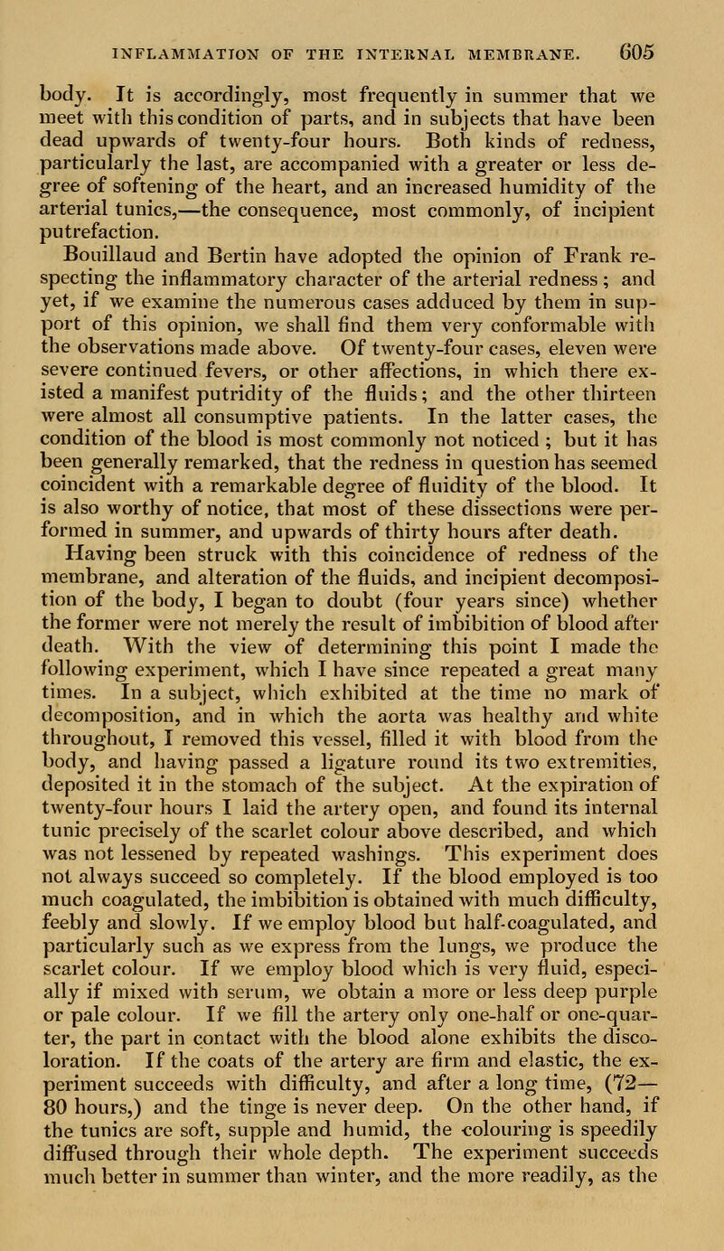 body. It is accordingly, most frequently in summer that we meet with this condition of parts, and in subjects that have been dead upwards of twenty-four hours. Both kinds of redness, particularly the last, are accompanied with a greater or less de- gree of softening of the heart, and an increased humidity of the arterial tunics,—the consequence, most commonly, of incipient putrefaction. Bouillaud and Bertin have adopted the opinion of Frank re- specting the inflammatory character of the arterial redness ; and yet, if we examine the numerous cases adduced by them in sup- port of this opinion, we shall find them very conformable with the observations made above. Of twenty-four cases, eleven were severe continued fevers, or other affections, in which there ex- isted a manifest putridity of the fluids; and the other thirteen were almost all consumptive patients. In the latter cases, the condition of the blood is most commonly not noticed ; but it has been generally remarked, that the redness in question has seemed coincident with a remarkable degree of fluidity of the blood. It is also worthy of notice, that most of these dissections were per- formed in summer, and upwards of thirty hours after death. Having been struck with this coincidence of redness of the membrane, and alteration of the fluids, and incipient decomposi- tion of the body, I began to doubt (four years since) whether the former were not merely the result of imbibition of blood after death. With the view of determining this point I made the following experiment, which I have since repeated a great many times. In a subject, which exhibited at the time no mark of decomposition, and in which the aorta was healthy and white throughout, I removed this vessel, filled it with blood from the body, and having passed a ligature round its two extremities, deposited it in the stomach of the subject. At the expiration of twenty-four hours I laid the artery open, and found its internal tunic precisely of the scarlet colour above described, and which was not lessened by repeated washings. This experiment does not always succeed so completely. If the blood employed is too much coagulated, the imbibition is obtained with much difficulty, feebly and slowly. If we employ blood but half-coagulated, and particularly such as we express from the lungs, we produce the scarlet colour. If we employ blood which is very fluid, especi- ally if mixed with serum, we obtain a more or less deep purple or pale colour. If we fill the artery only one-half or one-quar- ter, the part in contact with the blood alone exhibits the disco- loration. If the coats of the artery are firm and elastic, the ex- periment succeeds with difficulty, and after a long time, (72— 80 hours,) and the tinge is never deep. On the other hand, if the tunics are soft, supple and humid, the colouring is speedily diffused through their whole depth. The experiment succeeds much better in summer than winter, and the more readily, as the