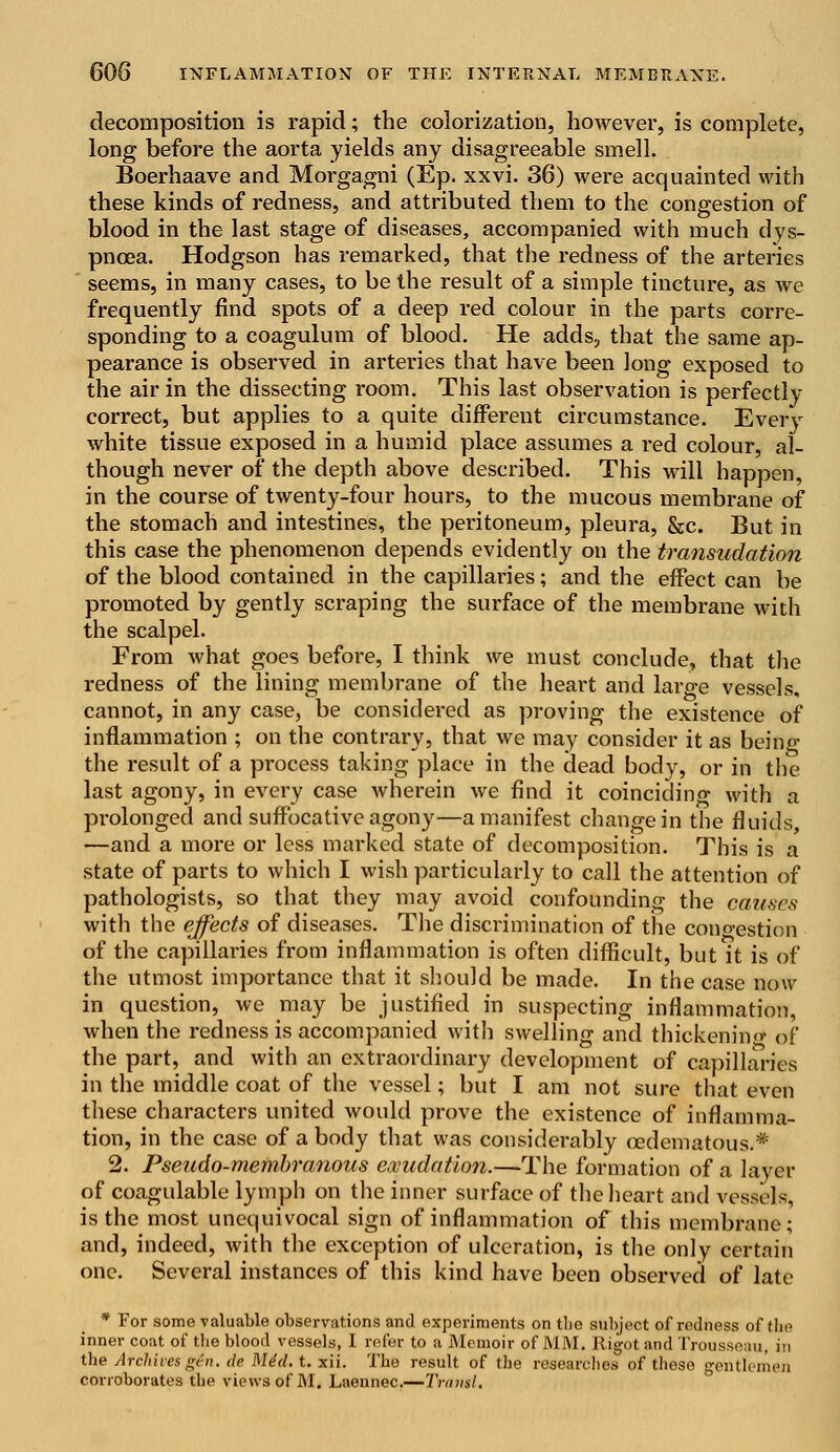 decomposition is rapid; the colorization, however, is complete, long before the aorta yields any disagreeable smell. Boerhaave and Morgagni (Ep. xxvi. 36) were acquainted with these kinds of redness, and attributed them to the congestion of blood in the last stage of diseases, accompanied with much dys- pnoea. Hodgson has remarked, that the redness of the arteries seems, in many cases, to be the result of a simple tincture, as we frequently find spots of a deep red colour in the parts corre- sponding to a coagulum of blood. He adds, that the same ap- pearance is observed in arteries that have been long exposed to the air in the dissecting room. This last observation is perfectly correct, but applies to a quite different circumstance. Every white tissue exposed in a humid place assumes a red colour, al- though never of the depth above described. This will happen, in the course of twenty-four hours, to the mucous membrane of the stomach and intestines, the peritoneum, pleura, &c. But in this case the phenomenon depends evidently on the transudation of the blood contained in the capillaries; and the effect can be promoted by gently scraping the surface of the membrane with the scalpel. From what goes before, I think we must conclude, that the redness of the lining membrane of the heart and large vessels, cannot, in any case, be considered as proving the existence of inflammation ; on the contrary, that we may consider it as Being the result of a process taking place in the dead body, or in the last agony, in every case wherein we find it coinciding with a prolonged and suffocative agony—a manifest change in the fluids, —and a more or less marked state of decomposition. This is a state of parts to which I wish particularly to call the attention of pathologists, so that they may avoid confounding the causes with the effects of diseases. The discrimination of the cono-estion of the capillai'ies from inflammation is often difficult, but it is of the utmost importance that it should be made. In the case now in question, we may be justified in suspecting inflammation, when the redness is accompanied with swelling and thickening of the part, and with an extraordinary development of capillaries in the middle coat of the vessel; but I am not sure that even these characters united would prove the existence of inflamma- tion, in the case of a body that was considerably osdematous.* 2. Pseudo-membranous exudation.—The formation of a layer of coagulable lymph on the inner surface of the heart and vessels, is the most unequivocal sign of inflammation of this membrane; and, indeed, with the exception of ulceration, is the only certain one. Several instances of this kind have been observed of late * For some valuable observations and experiments on the subject of redness of the inner coat of the blood vessels, I refer to a Memoir of MM. Rigot and Trousseau, in the Archives gen. de He'd. t. xii. The result of the researches of those gentlemen corroborates the views of M. Laennec.—Transi.