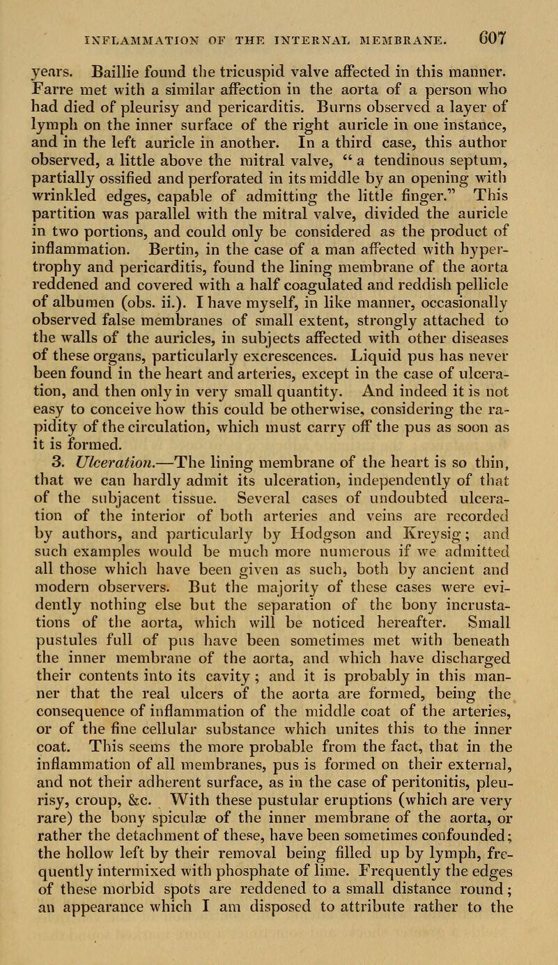 years. Baillie found the tricuspid valve affected in this manner. Farre met with a similar affection in the aorta of a person who had died of pleurisy and pericarditis. Burns observed a layer of lymph on the inner surface of the right auricle in one instance, and in the left auricle in another. In a third case, this author observed, a little above the mitral valve,  a tendinous septum, partially ossified and perforated in its middle by an opening with wrinkled edges, capable of admitting the little finger.1' This partition was parallel with the mitral valve, divided the auricle in two portions, and could only be considered as the product of inflammation. Bertin, in the case of a man affected with hyper- trophy and pericarditis, found the lining membrane of the aorta reddened and covered with a half coagulated and reddish pellicle of albumen (obs. ii.). I have myself, in like manner, occasionally observed false membranes of small extent, strongly attached to the walls of the auricles, in subjects affected with other diseases of these organs, particularly excrescences. Liquid pus has never been found in the heart and arteries, except in the case of ulcera- tion, and then only in very small quantity. And indeed it is not easy to conceive how this could be otherwise, considering the ra- pidity of the circulation, which must carry off the pus as soon as it is formed. 3. Ulceration.—The lining membrane of the heart is so thin, that we can hardly admit its ulceration, independently of that of the subjacent tissue. Several cases of undoubted ulcera- tion of the interior of both arteries and veins are recorded by authors, and particularly by Hodgson and Kreysig; and such examples would be much more numerous if we admitted all those which have been given as such, both by ancient and modern observers. But the majority of these cases were evi- dently nothing else but the separation of the bony incrusta- tions of the aorta, which will be noticed hereafter. Small pustules full of pus have been sometimes met with beneath the inner membrane of the aorta, and which have discharged their contents into its cavity; and it is probably in this man- ner that the real ulcers of the aorta are formed, being the consequence of inflammation of the middle coat of the arteries, or of the fine cellular substance which unites this to the inner coat. This seems the more probable from the fact, that in the inflammation of all membranes, pus is formed on their external, and not their adherent surface, as in the case of peritonitis, pleu- risy, croup, &c. With these pustular eruptions (which are very rare) the bony spicula? of the inner membrane of the aorta, or rather the detachment of these, have been sometimes confounded; the hollow left by their removal being filled up by lymph, fre- quently intermixed with phosphate of lime. Frequently the edges of these morbid spots are reddened to a small distance round; an appearance which I am disposed to attribute rather to the