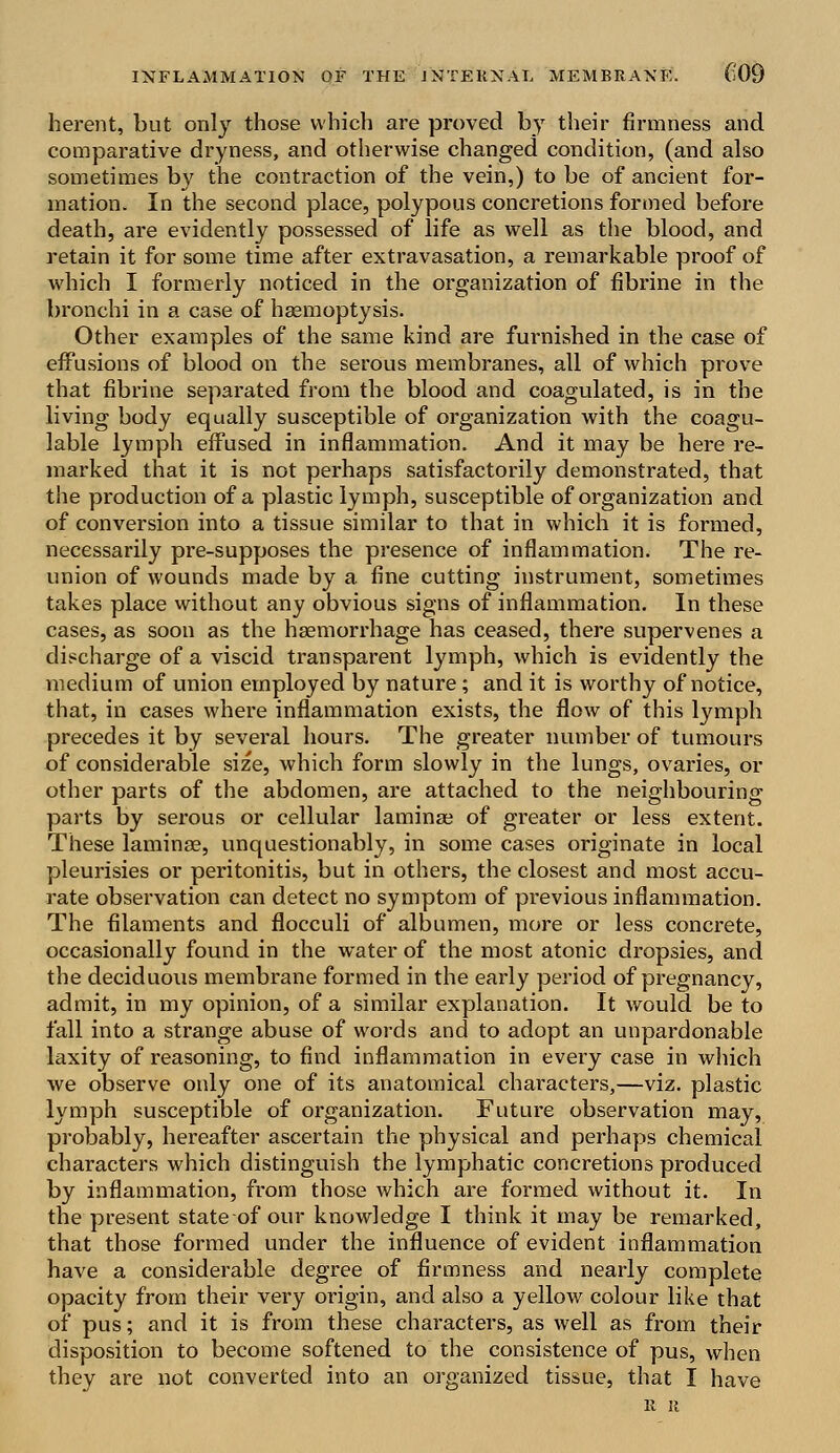 herent, but only those which are proved by their firmness and comparative dryness, and otherwise changed condition, (and also sometimes by the contraction of the vein,) to be of ancient for- mation. In the second place, polypous concretions formed before death, are evidently possessed of life as well as the blood, and retain it for some time after extravasation, a remarkable proof of which I formerly noticed in the organization of fibrine in the bronchi in a case of haemoptysis. Other examples of the same kind are furnished in the case of effusions of blood on the serous membranes, all of which prove that fibrine separated from the blood and coagulated, is in the living body equally susceptible of organization with the coagu- lable lymph effused in inflammation. And it may be here re- marked that it is not perhaps satisfactorily demonstrated, that the production of a plastic lymph, susceptible of organization and of conversion into a tissue similar to that in which it is formed, necessarily pre-supposes the presence of inflammation. The re- union of wounds made by a fine cutting instrument, sometimes takes place without any obvious signs of inflammation. In these cases, as soon as the haemorrhage has ceased, there supervenes a discharge of a viscid transparent lymph, which is evidently the medium of union employed by nature; and it is worthy of notice, that, in cases where inflammation exists, the flow of this lymph precedes it by several hours. The greater number of tumours of considerable size, which form slowly in the lungs, ovaries, or other parts of the abdomen, are attached to the neighbouring parts by serous or cellular laminae of greater or less extent. These laminae, unquestionably, in some cases originate in local pleurisies or peritonitis, but in others, the closest and most accu- rate observation can detect no symptom of previous inflammation. The filaments and flocculi of albumen, more or less concrete, occasionally found in the water of the most atonic dropsies, and the deciduous membrane formed in the early period of pregnancy, admit, in my opinion, of a similar explanation. It would be to fall into a strange abuse of words and to adopt an unpardonable laxity of reasoning, to find inflammation in every case in which we observe only one of its anatomical characters,—viz. plastic lymph susceptible of organization. Future observation may, probably, hereafter ascertain the physical and perhaps chemical characters which distinguish the lymphatic concretions produced by inflammation, from those which are formed without it. In the present state of our knowledge I think it may be remarked, that those formed under the influence of evident inflammation have a considerable degree of firmness and nearly complete opacity from their very origin, and also a yellow colour like that of pus; and it is from these characters, as well as from their disposition to become softened to the consistence of pus, when they are not converted into an organized tissue, that I have n it