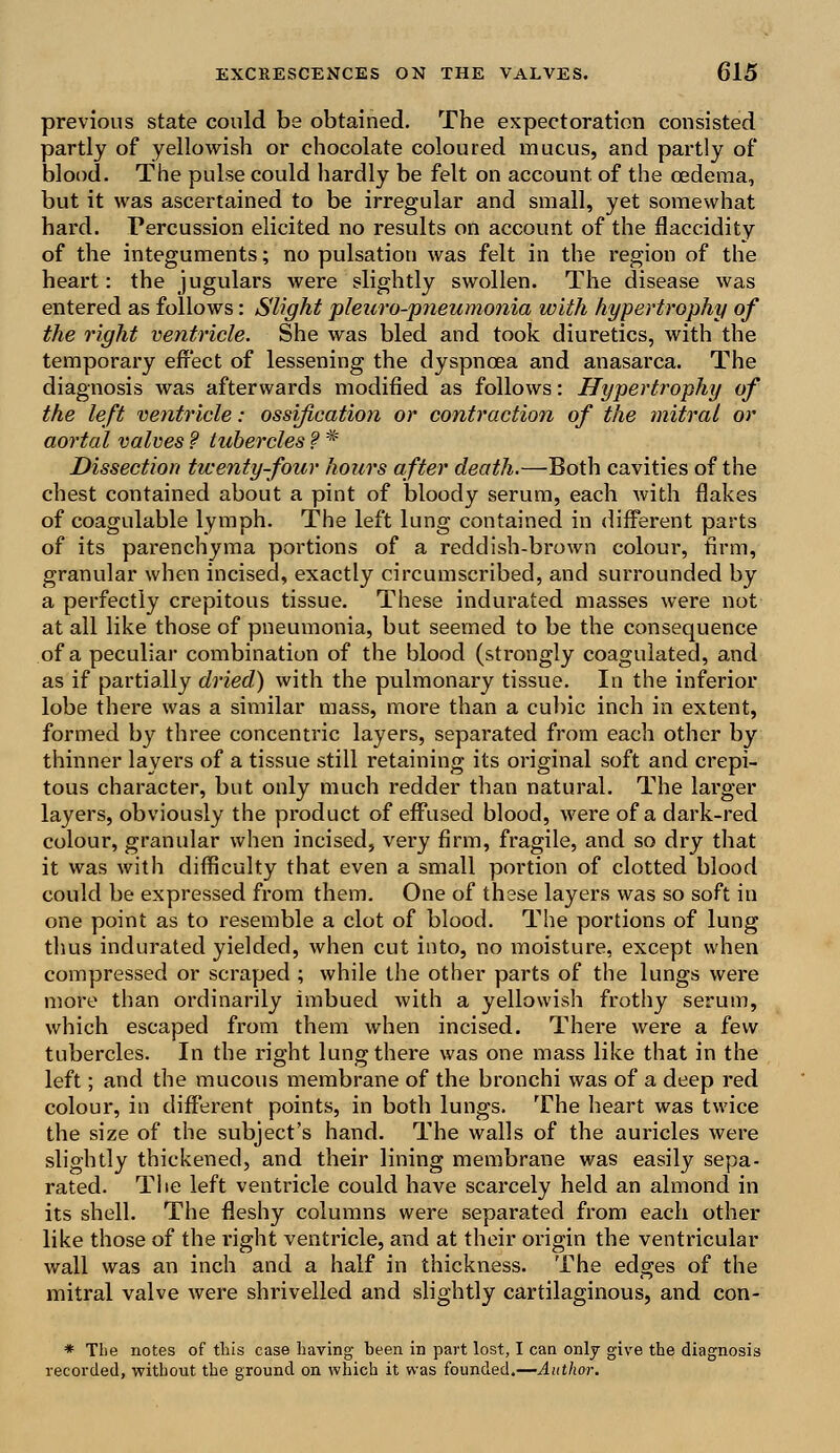 previous state could be obtained. The expectoration consisted partly of yellowish or chocolate coloured mucus, and partly of blood. The pulse could hardly be felt on account, of the oedema, but it was ascertained to be irregular and small, yet somewhat hard. Percussion elicited no results on account of the flaccidity of the integuments; no pulsation was felt in the region of the heart: the jugulars were slightly swollen. The disease was entered as follows: Slight pleuro-pneumonia with hypertrophy of the right ventricle. She was bled and took diuretics, with the temporary effect of lessening the dyspnoea and anasarca. The diagnosis was afterwards modified as follows: Hypertrophy of the left ventricle: ossification or contraction of the mitral or aortal valves f tubercles ? * Dissection twenty-four hours after death.—Both cavities of the chest contained about a pint of bloody serum, each with flakes of coagulable lymph. The left lung contained in different parts of its parenchyma portions of a reddish-brown colour, firm, granular when incised, exactly circumscribed, and surrounded by a perfectly crepitous tissue. These indurated masses were not at all like those of pneumonia, but seemed to be the consequence of a peculiar combination of the blood (strongly coagulated, and as if partially dried) with the pulmonary tissue. In the inferior lobe there was a similar mass, more than a cubic inch in extent, formed by three concentric layers, separated from each other by thinner layers of a tissue still retaining its original soft and crepi- tous character, but only much redder than natural. The larger layers, obviously the product of effused blood, were of a dark-red colour, granular when incised, very firm, fragile, and so dry that it was with difficulty that even a small portion of clotted blood could be expressed from them. One of these layers was so soft in one point as to resemble a clot of blood. The portions of lung thus indurated yielded, when cut into, no moisture, except when compressed or scraped ; while the other parts of the lungs were more than ordinarily imbued with a yellowish frothy serum, which escaped from them when incised. There were a few tubercles. In the right lung- there was one mass like that in the left; and the mucous membrane of the bronchi was of a deep red colour, in different points, in both lungs. The heart was twice the size of the subject's hand. The walls of the auricles were slightly thickened, and their lining membrane was easily sepa- rated. The left ventricle could have scarcely held an almond in its shell. The fleshy columns were separated from each other like those of the right ventricle, and at their origin the ventricular wall was an inch and a half in thickness. The edges of the mitral valve were shrivelled and slightly cartilaginous, and con- * The notes of this case having been in part lost, I can only give the diagnosis recorded, without the ground on which it was founded.—Author.