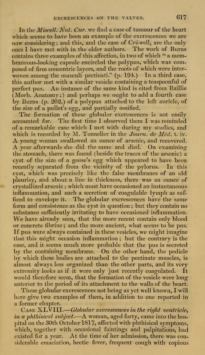 In the Miscell. Nat. Cur. we find a case of tumour of the heart which seems to have been an example of the excrescences we are now considering; and this, and the case of Cr'uwell, are the only ones I have met with in the older authors. The work of Burns contains three examples of this affection, in two of which  a mem- braneous-looking capsule encircled the polypus, which was com- posed of firm concentric layers, and the roots of which were inter- woven among the musculi pectinati. (p. 194.) In a third case, this author met with a similar vesicle containing a teaspoonful of perfect pus. An instance of the same kind is cited from Baillie (Morb. Anatomy;) and perhaps we ought to add a fourth case by Burns (p. 202,) of a polypus attached to the left auricle, of the size of a pullet's egg, and partially ossified. The formation of these globular excrescences is not easily accounted for. The first time I observed them I was reminded of a remarkable case which I met with during my studies, and which is recorded by M. Tonnelier in the Journ. de Med. t. iv. A young woman swallowed an ounce of arsenic, and recovered. A year afterwai'ds she did the same and died. On examining the stomach, there was found (beside the traces of the arsenic) a cyst of the size of a goose's egg which appeared to have been recently separated from the vicinity of the pylorus. In this cyst, which was precisely like the false membranes of an old pleurisy, and about a line in thickness, there was an ounce of crystallized arsenic; which must have occasioned an instantaneous inflammation, and such a secretion of coagulable lymph as suf- ficed to envelope it. The globular excrescences have the same form and consistence as the cyst in question ; but they contain no substance sufficiently irritating to have occasioned inflammation. We have already seen, that the more recent contain only blood or concrete fibrine; and the more ancient, what seems to be pus. If pus were always contained in these vesicles, we might imagine that this might occasion inflammation ; but the contrary is the case, and it seems much more probable that the pus is secreted by the containing membrane. On the other hand, the pedicle by which these bodies are attached to the pectinate muscles, is almost always less organized than the other parts, and its very extremity looks as if it were only just recently coagulated. It would therefore seem, that the formation of the vesicle were long anterior to the period of its attachment to the walls of the heart. These globular excrescences not being as yet well known, I will here give two examples of them, in addition to one reported in a former chapter. Case XLVIIJ.—Globular excrescences in the right ventricle, in a phthisical subject.—A woman, aged forty, came into the hos- pital on the 30th October 1817, affected with phthisical symptoms, which, together with occasional faintings and palpitations, had existed for a year. At the time of her admission, there was con- siderable emaciation, hectic fever, frequent cough with copious