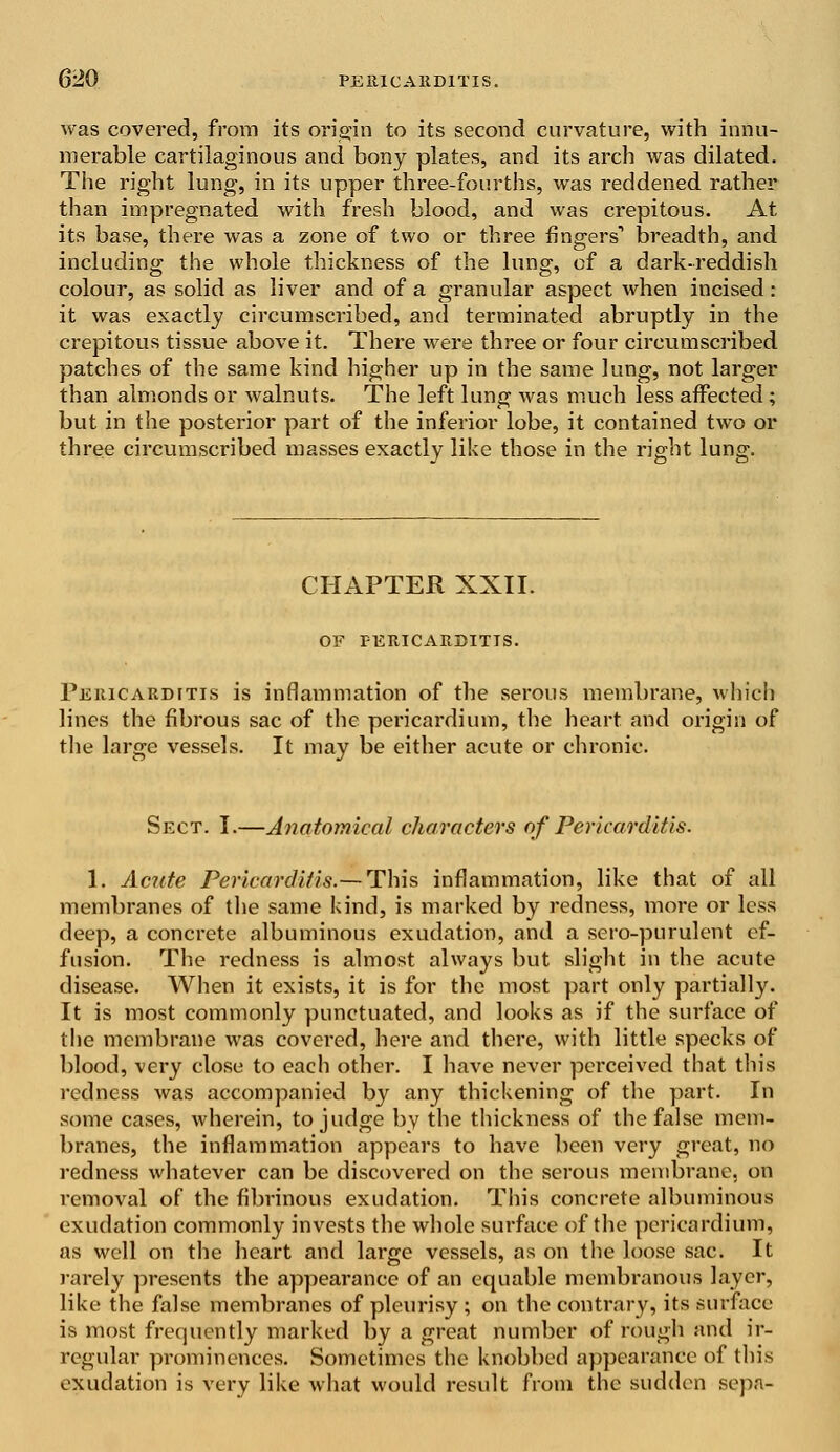 was covered, from its origin to its second curvature, with innu- merable cartilaginous and bony plates, and its arch was dilated. The right lung, in its upper three-fourths, was reddened rather than impregnated with fresh blood, and was crepitous. At its base, there was a zone of two or three fingers1 breadth, and including the whole thickness of the lung, of a dark-reddish colour, as solid as liver and of a granular aspect when incised : it was exactly circumscribed, and terminated abruptly in the crepitous tissue above it. There were three or four circumscribed patches of the same kind higher up in the same lung, not larger than almonds or walnuts. The left lung was much less affected; but in the posterior part of the inferior lobe, it contained two or three circumscribed masses exactly like those in the right lung. CHAPTER XXII. OF PERICARDITIS. Pericarditis is inflammation of the serous membrane, which lines the fibrous sac of the pericardium, the heart and origin of the large vessels. It may be either acute or chronic. Sect. I.—Anatomical characters of Pericarditis. 1. Acute Pericarditis.— This inflammation, like that of all membranes of the same kind, is marked by redness, more or less deep, a concrete albuminous exudation, and a sero-purulent ef- fusion. The redness is almost always but slight in the acute disease. When it exists, it is for the most part only partially. It is most commonly punctuated, and looks as if the surface of the membrane was covered, here and there, with little specks of blood, very close to each other. I have never perceived that this redness was accompanied by any thickening of the part. In some cases, wherein, to judge by the thickness of the false mem- branes, the inflammation appears to have been very great, no redness whatever can be discovered on the serous membrane, on removal of the fibrinous exudation. This concrete albuminous exudation commonly invests the whole surface of the pericardium, as well on the heart and large vessels, as on the loose sac. It rarely presents the appearance of an equable membranous layer, like the false membranes of pleurisy ; on the contrary, its surface is most frequently marked by a great number of rough and ir- regular prominences. Sometimes the knobbed appearance of this exudation is very like what would result from the sudden sepn-