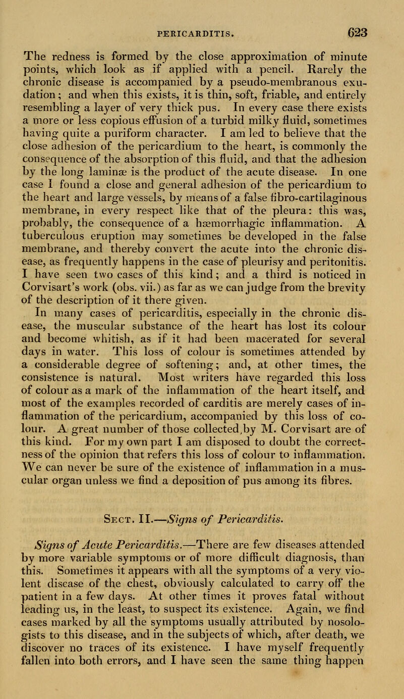 The redness is formed by the close approximation of minute points, which look as if applied with a pencil. Rarely the chronic disease is accompanied by a pseudo-membranous exu- dation ; and when this exists, it is thin, soft, friable, and entirely resembling a layer of very thick pus. In every case there exists a more or less copious effusion of a turbid milky fluid, sometimes having quite a puriform character. I am led to believe that the close adhesion of the pericardium to the heart, is commonly the consequence of the absorption of this fluid, and that the adhesion by the long laminae is the product of the acute disease. In one case I found a close and general adhesion of the pericardium to the heart and large vessels, by means of a false fibro-cartilaginous membrane, in every respect like that of the pleura: this was, probably, the consequence of a haemorrhagic inflammation. A tuberculous eruption may sometimes be developed in the false membrane, and thereby convert the acute into the chronic dis- ease, as frequently happens in the case of pleurisy and peritonitis. I have seen two cases of this kind; and a third is noticed in Corvisart's work (obs. vii.) as far as we can judge from the brevity of the description of it there given. In many cases of pericarditis, especially in the chronic dis- ease, the muscular substance of the heart has lost its colour and become whitish, as if it had been macerated for several days in water. This loss of colour is sometimes attended by a considerable degree of softening; and, at other times, the consistence is natural. Most writers have regarded this loss of colour as a mark of the inflammation of the heart itself, and most of the examples recorded of carditis are merely cases of in- flammation of the pericardium, accompanied by this loss of co- lour. A great number of those collected,by M. Corvisart are of this kind. For my own part I am disposed to doubt the correct- ness of the opinion that refers this loss of colour to inflammation. We can never be sure of the existence of inflammation in a mus- cular organ unless we find a deposition of pus among its fibres. Sect. II.—Signs of Pericarditis. Signs of Acute Pericarditis.—There are few diseases attended by more variable symptoms or of more difficult diagnosis, than this. Sometimes it appears with all the symptoms of a very vio- lent disease of the chest, obviously calculated to carry off the patient in a few days. At other times it proves fatal without leading us, in the least, to suspect its existence. Again, we find cases marked by all the symptoms usually attributed by nosolo- gists to this disease, and in the subjects of which, after death, we discover no traces of its existence. I have myself frequently fallen into both errors, and I have seen the same thing happen